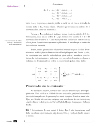 Álgebra Linear 1
Determinantes
det A = a11.(−1)1+1
. det A−1,−1+
a12.(−1)1+2
. det A−1,−2+
a13.(−1)1+3
. det A−1,−3+
a14.(−1)1+4
. det A−1,−4,
onde A−i,−j representa a matriz obtida a partir de A, com a retirada da
i-´esima linha e da j-´esima coluna. Observe que reca´ımos no c´alculo de 4
determinantes, cada um de ordem 3.
Para n = 5, a deﬁni¸c˜ao ´e an´aloga: iremos recair no c´alculo de 5 de-
terminantes, cada um de ordem 4. Logo, teremos que calcular 5 × 4 = 20
determinantes de ordem 3. Como vocˆe pode ver, os c´alculos envolvidos naUm determinante de ordem
10 exige a realiza¸c˜ao de
9.234.099 opera¸c˜oes!
obten¸c˜ao de determinantes crescem rapidamente, `a medida que a ordem do
determinante aumenta.
Temos, ent˜ao, que encontar um m´etodo alternativo para calcular deter-
minantes: a deﬁni¸c˜ao n˜ao fornece uma sa´ıda r´apida para isso. Antes, por´em,
de estudarmos um m´etodo mais eﬁciente para aplicar, usando as proprie-
dades dos determinantes e, mais uma vez, opera¸c˜oes elementares, damos a
deﬁni¸c˜ao do determinante de ordem n, desenvolvido pela i-´esima linha:
det








a11 a12 ... a1n
a21 a22 ... a2n
...
...
...
...
...
...
an−1,1 an−1,2 ... an−1,n
an1 an2 ... ann








=
n
j=1
aij(−1)i+j
. det A−i,−j
Propriedades dos determinantes
Na medida do poss´ıvel, daremos uma id´eia da demonstra¸c˜ao dessas pro-
priedades. Para veriﬁcar a validade de cada uma delas, precisar´ıamos deﬁnir
determinantes pelo uso de permuta¸c˜oes, o que alongaria demais a nossa aula.
Caso vocˆe tenha interesse em conhecer essa abordagem, ir´a encontr´a-la em
´Algebra Linear e Aplica¸c˜oes, de Carlos Callioli, Hygino Domingues e Roberto
Costa.
D1 O determinante de uma matriz ´e ´unico. Isto ´e, n˜ao importa por qual
linha ou coluna o determinante seja desenvolvido, o resultado ﬁnal ´e sempre
o mesmo.
CEDERJ 52
 