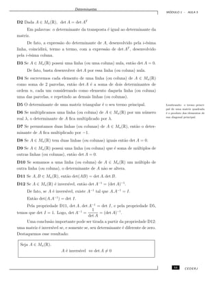 Determinantes
M ´ODULO 1 - AULA 5
D2 Dada A ∈ Mn(R), det A = det AT
Em palavras: o determinante da transposta ´e igual ao determinante da
matriz.
De fato, a express˜ao do determinante de A, desenvolvido pela i-´esima
linha, coincidir´a, termo a termo, com a express˜ao de det AT
, desenvolvido
pela i-´esima coluna.
D3 Se A ∈ Mn(R) possui uma linha (ou uma coluna) nula, ent˜ao det A = 0.
De fato, basta desenvolver det A por essa linha (ou coluna) nula.
D4 Se escrevemos cada elemento de uma linha (ou coluna) de A ∈ Mn(R)
como soma de 2 parcelas, ent˜ao det A ´e a soma de dois determinantes de
ordem n, cada um considerando como elemento daquela linha (ou coluna)
uma das parcelas, e repetindo as demais linhas (ou colunas).
D5 O determinante de uma matriz triangular ´e o seu termo principal. Lembrando: o termo princi-
pal de uma matriz quadrada
´e o produto dos elementos de
sua diagonal principal.
D6 Se multiplicamos uma linha (ou coluna) de A ∈ Mn(R) por um n´umero
real λ, o determinante de A ﬁca multiplicado por λ.
D7 Se permutamos duas linhas (ou colunas) de A ∈ Mn(R), ent˜ao o deter-
minante de A ﬁca multiplicado por −1.
D8 Se A ∈ Mn(R) tem duas linhas (ou colunas) iguais ent˜ao det A = 0.
D9 Se A ∈ Mn(R) possui uma linha (ou coluna) que ´e soma de m´ultiplos de
outras linhas (ou colunas), ent˜ao det A = 0.
D10 Se somamos a uma linha (ou coluna) de A ∈ Mn(R) um m´ultiplo de
outra linha (ou coluna), o determinante de A n˜ao se altera.
D11 Se A, B ∈ Mn(R), ent˜ao det(AB) = det A. det B.
D12 Se A ∈ Mn(R) ´e invers´ıvel, ent˜ao det A−1
= (det A)−1
.
De fato, se A ´e invers´ıvel, existe A−1
tal que A.A−1
= I.
Ent˜ao det(A.A−1
) = det I.
Pela propriedade D11, det A . det A−1
= det I, e pela propriedade D5,
temos que det I = 1. Logo, det A−1
=
1
det A
= (det A)−1
.
Uma conclus˜ao importante pode ser tirada a partir da propriedade D12:
uma matriz ´e invers´ıvel se, e somente se, seu determinante ´e diferente de zero.
Destaquemos esse resultado:
Seja A ∈ Mn(R).
A ´e invers´ıvel ⇔ det A = 0
53 CEDERJ
 