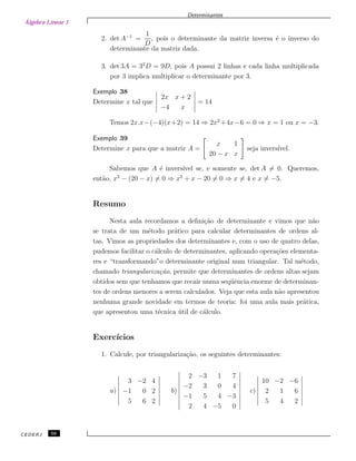 Álgebra Linear 1
Determinantes
2. det A−1
=
1
D
, pois o determinante da matriz inversa ´e o inverso do
determinante da matriz dada.
3. det 3A = 32
D = 9D, pois A possui 2 linhas e cada linha multiplicada
por 3 implica multiplicar o determinante por 3.
Exemplo 38
Determine x tal que
2x x + 2
−4 x
= 14
Temos 2x.x−(−4)(x+2) = 14 ⇒ 2x2
+4x−6 = 0 ⇒ x = 1 ou x = −3.
Exemplo 39
Determine x para que a matriz A =
x 1
20 − x x
seja invers´ıvel.
Sabemos que A ´e invers´ıvel se, e somente se, det A = 0. Queremos,
ent˜ao, x2
− (20 − x) = 0 ⇒ x2
+ x − 20 = 0 ⇒ x = 4 e x = −5.
Resumo
Nesta aula recordamos a deﬁni¸c˜ao de determinante e vimos que n˜ao
se trata de um m´etodo pr´atico para calcular determinantes de ordens al-
tas. Vimos as propriedades dos determinantes e, com o uso de quatro delas,
pudemos facilitar o c´alculo de determinantes, aplicando opera¸c˜oes elementa-
res e “transformando”o determinante original num triangular. Tal m´etodo,
chamado triangulariza¸c˜ao, permite que determinantes de ordens altas sejam
obtidos sem que tenhamos que recair numa seq¨uˆencia enorme de determinan-
tes de ordens menores a serem calculados. Veja que esta aula n˜ao apresentou
nenhuma grande novidade em termos de teoria: foi uma aula mais pr´atica,
que apresentou uma t´ecnica ´util de c´alculo.
Exerc´ıcios
1. Calcule, por triangulariza¸c˜ao, os seguintes determinantes:
a)
3 −2 4
−1 0 2
5 6 2
b)
2 −3 1 7
−2 3 0 4
−1 5 4 −3
2 4 −5 0
c)
10 −2 −6
2 1 6
5 4 2
CEDERJ 56
 
