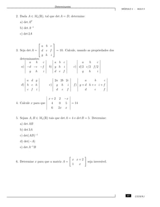 Determinantes
M ´ODULO 1 - AULA 5
2. Dada A ∈ Mn(R), tal que det A = D, determine:
a) det AT
b) det A−1
c) det 2A
3. Seja det A =



a b c
d e f
g h i


 = 10. Calcule, usando as propriedades dos
determinantes:
a)
a b c
−d −e −f
g h i
b)
a b c
g h i
d e f
c)
a b c
d/2 e/2 f/2
g h i
d)
a d g
b e h
c f i
e)
2a 2b 2c
g h i
d e f
f)
a b c
g + d h + e i + f
d e f
4. Calcule x para que
x + 2 2 −x
4 0 5
6 2x x
= 14
5. Sejam A, B ∈ Mn(R) tais que det A = 4 e det B = 5. Determine:
a) det AB
b) det 3A
c) det(AB)−1
d) det(−A)
e) det A−1
B
6. Determine x para que a matriz A =
x x + 2
1 x
seja invers´ıvel.
57 CEDERJ
 