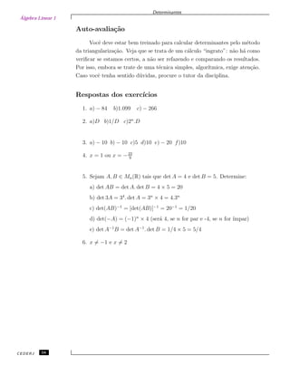 Álgebra Linear 1
Determinantes
Auto-avalia¸c˜ao
Vocˆe deve estar bem treinado para calcular determinantes pelo m´etodo
da triangulariza¸c˜ao. Veja que se trata de um c´alculo “ingrato”: n˜ao h´a como
veriﬁcar se estamos certos, a n˜ao ser refazendo e comparando os resultados.
Por isso, embora se trate de uma t´ecnica simples, algor´ıtmica, exige aten¸c˜ao.
Caso vocˆe tenha sentido d´uvidas, procure o tutor da disciplina.
Respostas dos exerc´ıcios
1. a) − 84 b)1.099 c) − 266
2. a)D b)1/D c)2n
.D
3. a) − 10 b) − 10 c)5 d)10 e) − 20 f)10
4. x = 1 ou x = −23
9
5. Sejam A, B ∈ Mn(R) tais que det A = 4 e det B = 5. Determine:
a) det AB = det A. det B = 4 × 5 = 20
b) det 3A = 34
. det A = 3n
× 4 = 4.3n
c) det(AB)−1
= [det(AB)]−1
= 20−1
= 1/20
d) det(−A) = (−1)n
× 4 (ser´a 4, se n for par e -4, se n for ´ımpar)
e) det A−1
B = det A−1
. det B = 1/4 × 5 = 5/4
6. x = −1 e x = 2
CEDERJ 58
 