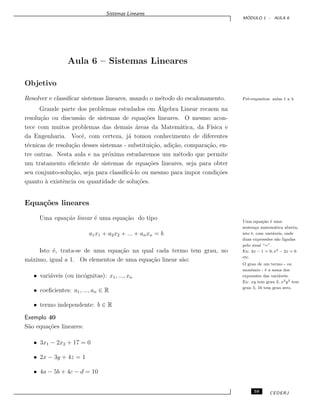 Sistemas Lineares
M ´ODULO 1 - AULA 6
Aula 6 – Sistemas Lineares
Objetivo
Resolver e classiﬁcar sistemas lineares, usando o m´etodo do escalonamento. Pr´e-requisitos: aulas 1 a 4.
Grande parte dos problemas estudados em ´Algebra Linear recaem na
resolu¸c˜ao ou discuss˜ao de sistemas de equa¸c˜oes lineares. O mesmo acon-
tece com muitos problemas das demais ´areas da Matem´atica, da F´ısica e
da Engenharia. Vocˆe, com certeza, j´a tomou conhecimento de diferentes
t´ecnicas de resolu¸c˜ao desses sistemas - substitui¸c˜ao, adi¸c˜ao, compara¸c˜ao, en-
tre outras. Nesta aula e na pr´oxima estudaremos um m´etodo que permite
um tratamento eﬁciente de sistemas de equa¸c˜oes lineares, seja para obter
seu conjunto-solu¸c˜ao, seja para classiﬁc´a-lo ou mesmo para impor condi¸c˜oes
quanto `a existˆencia ou quantidade de solu¸c˜oes.
Equa¸c˜oes lineares
Uma equa¸c˜ao linear ´e uma equa¸c˜ao do tipo Uma equa¸c˜ao ´e uma
senten¸ca matem´atica aberta,
isto ´e, com vari´aveis, onde
duas express˜oes s˜ao ligadas
pelo sinal “=”.
Ex: 2x − 1 = 0; x2 − 2x = 6
etc.
a1x1 + a2x2 + ... + anxn = b
Isto ´e, trata-se de uma equa¸c˜ao na qual cada termo tem grau, no
m´aximo, igual a 1. Os elementos de uma equa¸c˜ao linear s˜ao:
O grau de um termo - ou
monˆomio - ´e a soma dos
expoentes das vari´aveis.
Ex: xy tem grau 2; x2y3 tem
grau 5; 16 tem grau zero.
• vari´aveis (ou inc´ognitas): x1, ..., xn
• coeﬁcientes: a1, ..., an ∈ R
• termo independente: b ∈ R
Exemplo 40
S˜ao equa¸c˜oes lineares:
• 3x1 − 2x2 + 17 = 0
• 2x − 3y + 4z = 1
• 4a − 5b + 4c − d = 10
59 CEDERJ
 