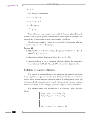 Álgebra Linear 1
Sistemas Lineares
• x = 2
S˜ao equa¸c˜oes n˜ao-lineares:
• x2
− 5x + 6 = 0
• 3xy − x + 4 = 0
• 2
√
x − 3y = 1
•
3
x
− 9 = 0
Uma solu¸c˜ao de uma equa¸c˜ao com n vari´aveis ´e uma n-upla ordenada de
n´umeros reais os quais, quando substitu´ıdos no lugar das vari´aveis respectivas
na equa¸c˜ao, fornecem uma senten¸ca matem´atica verdadeira.
Resolver uma equa¸c˜ao ´e encontrar o conjunto de todas as suas solu¸c˜oes,
chamado conjunto-solu¸c˜ao da equa¸c˜ao.
Exemplo 41
1. O par ordenado (3, 2) ´e uma solu¸c˜ao da equa¸c˜ao (n˜ao linear) x2
−4y = 1,
pois 32
− 4(2) = 9 − 8 = 1.
2. O conjunto-solu¸c˜ao da equa¸c˜ao linear 3x − 1 = 5 ´e {2}.
3. A equa¸c˜ao linear x + y = 10 possui inﬁnitas solu¸c˜oes. Os pares orde-
nados (2, 8), (−3, 13), (0, 10), (1/5, 49/5) s˜ao apenas algumas delas.
Sistemas de equa¸c˜oes lineares
Um sistema de equa¸c˜oes lineares (ou, simplesmente, um sistema linear)
´e um conjunto de equa¸c˜oes lineares que devem ser resolvidas simultanea-
mente. Isto ´e, uma solu¸c˜ao do sistema ´e solu¸c˜ao de cada equa¸c˜ao linear que
o comp˜oe. Resolver um sistema de equa¸c˜oes lineares ´e determinar o conjunto
formado por todas as suas solu¸c˜oes, chamado conjunto-solu¸c˜ao do sistema.
Um sistema linear, com m equa¸c˜oes e n inc´ognitas, tem a seguinte
forma: 


a11x1 + a12x2 + ... + a1nxn = b1
a21x1 + a22x2 + ... + a2nxn = b2
.
.
.
am1x1 + am2x2 + ... + amnxn = bm
CEDERJ 60
 