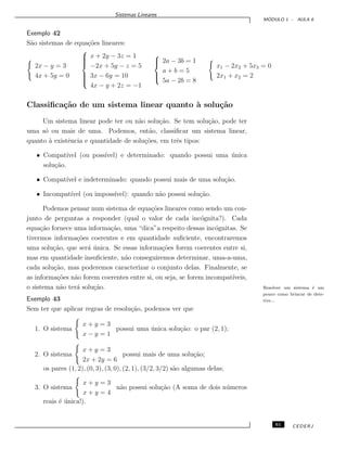 Sistemas Lineares
M ´ODULO 1 - AULA 6
Exemplo 42
S˜ao sistemas de equa¸c˜oes lineares:
2x − y = 3
4x + 5y = 0



x + 2y − 3z = 1
−2x + 5y − z = 5
3x − 6y = 10
4x − y + 2z = −1



2a − 3b = 1
a + b = 5
5a − 2b = 8
x1 − 2x2 + 5x3 = 0
2x1 + x2 = 2
Classiﬁca¸c˜ao de um sistema linear quanto `a solu¸c˜ao
Um sistema linear pode ter ou n˜ao solu¸c˜ao. Se tem solu¸c˜ao, pode ter
uma s´o ou mais de uma. Podemos, ent˜ao, classiﬁcar um sistema linear,
quanto `a existˆencia e quantidade de solu¸c˜oes, em trˆes tipos:
• Compat´ıvel (ou poss´ıvel) e determinado: quando possui uma ´unica
solu¸c˜ao.
• Compat´ıvel e indeterminado: quando possui mais de uma solu¸c˜ao.
• Incompat´ıvel (ou imposs´ıvel): quando n˜ao possui solu¸c˜ao.
Podemos pensar num sistema de equa¸c˜oes lineares como sendo um con-
junto de perguntas a responder (qual o valor de cada inc´ognita?). Cada
equa¸c˜ao fornece uma informa¸c˜ao, uma “dica”a respeito dessas inc´ognitas. Se
tivermos informa¸c˜oes coerentes e em quantidade suﬁciente, encontraremos
uma solu¸c˜ao, que ser´a ´unica. Se essas informa¸c˜oes forem coerentes entre si,
mas em quantidade insuﬁciente, n˜ao conseguiremos determinar, uma-a-uma,
cada solu¸c˜ao, mas poderemos caracterizar o conjunto delas. Finalmente, se
as informa¸c˜oes n˜ao forem coerentes entre si, ou seja, se forem incompat´ıveis,
o sistema n˜ao ter´a solu¸c˜ao. Resolver um sistema ´e um
pouco como brincar de dete-
tive...Exemplo 43
Sem ter que aplicar regras de resolu¸c˜ao, podemos ver que
1. O sistema
x + y = 3
x − y = 1
possui uma ´unica solu¸c˜ao: o par (2, 1);
2. O sistema
x + y = 3
2x + 2y = 6
possui mais de uma solu¸c˜ao;
os pares (1, 2), (0, 3), (3, 0), (2, 1), (3/2, 3/2) s˜ao algumas delas;
3. O sistema
x + y = 3
x + y = 4
n˜ao possui solu¸c˜ao (A soma de dois n´umeros
reais ´e ´unica!).
61 CEDERJ
 