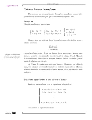 Álgebra Linear 1
Sistemas Lineares
Sistemas lineares homogˆeneos
Dizemos que um sistema linear ´e homogˆeneo quando os termos inde-
pendentes de todas as equa¸c˜oes que o comp˜oem s˜ao iguais a zero.
Exemplo 44
S˜ao sistemas lineares homogˆeneos:
2x − 3y = 0
x + 5y = 0
3x1 − x2 + 7x3 = 0
x1 − 2x2 + 3x3 = 0



2x − 5y = 0
x + 5y = 0
−x + 4y = 0
Observe que um sistema linear homogˆeneo em n inc´ognitas sempre
admite a solu¸c˜ao
(0, 0, ..., 0)
n elementos,
chamada solu¸c˜ao trivial. Logo, um sistema linear homogˆeneo ´e sempre com-A solu¸c˜ao trivial tamb´em ´e
conhecida como solu¸c˜ao nula
ou ainda solu¸c˜ao impr´opria.
pat´ıvel. Quando ´e determinado, possui somente a solu¸c˜ao trivial. Quando
´e indeterminado, possui outras solu¸c˜oes, al´em da trivial, chamadas (obvia-
mente!) solu¸c˜oes n˜ao-triviais.
J´a ´e hora de resolvermos sistemas lineares. Dissemos, no in´ıcio da
aula, que far´ıamos isso usando um m´etodo eﬁciente. Esse m´etodo lida com
matrizes asociadas ao sistema a ser tratado. Vamos, ent˜ao, caracterizar essas
matrizes.
Matrizes associadas a um sistema linear
Dado um sistema linear com m equa¸c˜oes e n inc´ognitas:



a11x1 + a12x2 + ... + a1nxn = b1
a21x1 + a22x2 + ... + a2nxn = b2
.
.
.
am1x1 + am2x2 + ... + amnxn = bm
destacamos as seguintes matrizes:
CEDERJ 62
 