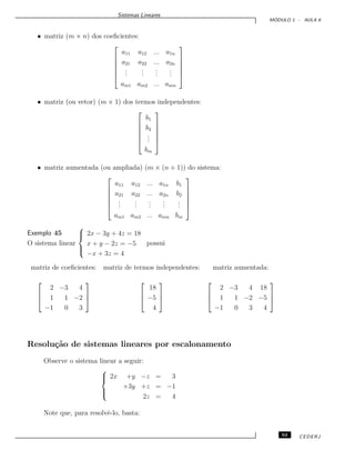 Sistemas Lineares
M ´ODULO 1 - AULA 6
• matriz (m × n) dos coeﬁcientes:






a11 a12 ... a1n
a21 a22 ... a2n
...
...
...
...
am1 am2 ... amn






• matriz (ou vetor) (m × 1) dos termos independentes:






b1
b2
...
bm






• matriz aumentada (ou ampliada) (m × (n + 1)) do sistema:






a11 a12 ... a1n b1
a21 a22 ... a2n b2
...
...
...
...
...
am1 am2 ... amn bm






Exemplo 45
O sistema linear



2x − 3y + 4z = 18
x + y − 2z = −5
−x + 3z = 4
possui
matriz de coeﬁcientes: matriz de termos independentes: matriz aumentada:



2 −3 4
1 1 −2
−1 0 3






18
−5
4






2 −3 4 18
1 1 −2 −5
−1 0 3 4



Resolu¸c˜ao de sistemas lineares por escalonamento
Observe o sistema linear a seguir:



2x +y −z = 3
+3y +z = −1
2z = 4
Note que, para resolvˆe-lo, basta:
63 CEDERJ
 