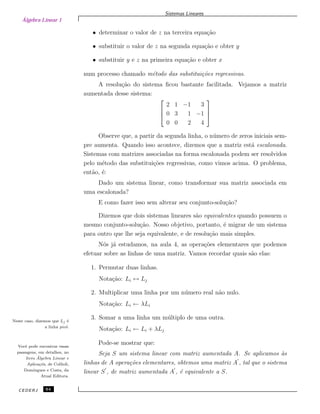 Álgebra Linear 1
Sistemas Lineares
• determinar o valor de z na terceira equa¸c˜ao
• substituir o valor de z na segunda equa¸c˜ao e obter y
• substituir y e z na primeira equa¸c˜ao e obter x
num processo chamado m´etodo das substitui¸c˜oes regressivas.
A resolu¸c˜ao do sistema ﬁcou bastante facilitada. Vejamos a matriz
aumentada desse sistema:



2 1 −1 3
0 3 1 −1
0 0 2 4



Observe que, a partir da segunda linha, o n´umero de zeros iniciais sem-
pre aumenta. Quando isso acontece, dizemos que a matriz est´a escalonada.
Sistemas com matrizes associadas na forma escalonada podem ser resolvidos
pelo m´etodo das substitui¸c˜oes regressivas, como vimos acima. O problema,
ent˜ao, ´e:
Dado um sistema linear, como transformar sua matriz associada em
uma escalonada?
E como fazer isso sem alterar seu conjunto-solu¸c˜ao?
Dizemos que dois sistemas lineares s˜ao equivalentes quando possuem o
mesmo conjunto-solu¸c˜ao. Nosso objetivo, portanto, ´e migrar de um sistema
para outro que lhe seja equivalente, e de resolu¸c˜ao mais simples.
N´os j´a estudamos, na aula 4, as opera¸c˜oes elementares que podemos
efetuar sobre as linhas de uma matriz. Vamos recordar quais s˜ao elas:
1. Permutar duas linhas.
Nota¸c˜ao: Li ↔ Lj
2. Multiplicar uma linha por um n´umero real n˜ao nulo.
Nota¸c˜ao: Li ← λLi
3. Somar a uma linha um m´ultiplo de uma outra.Neste caso, dizemos que Lj ´e
a linha pivˆo.
Nota¸c˜ao: Li ← Li + λLj
Pode-se mostrar que:Vocˆe pode encontrar essas
passagens, em detalhes, no
livro ´Algebra Linear e
Aplica¸c˜os, de Collioli,
Domingues e Costa, da
Atual Editora.
Seja S um sistema linear com matriz aumentada A. Se aplicamos `as
linhas de A opera¸c˜oes elementares, obtemos uma matriz A , tal que o sistema
linear S , de matriz aumentada A , ´e equivalente a S.
CEDERJ 64
 