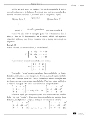Sistemas Lineares
M ´ODULO 1 - AULA 6
A id´eia, ent˜ao ´e: dado um sistema S de matriz aumentada A, aplicar
opera¸c˜oes elementares `as linhas de A, obtendo uma matriz escalonada A , e
resolver o sistema associado S , conforme mostra o esquema a seguir:
Sistema linear S
equivalentes
↔ Sistema linear S
↓ ↑
matriz A
opera¸c˜oes elementares
↔ matriz escalonada A
Vamos ver uma s´erie de exemplos para vocˆe se familiarizar com o
m´etodo. Em vez de, simplesmente, ler o exemplo, efetue cada opera¸c˜ao
elementar indicada, para depois comparar com a matriz apresentada na
seq¨uˆencia:
Exemplo 46
Vamos resolver, por escalonamento, o sistema linear
S :



x +2y +5z = 28
2x +3y −z = −1
4y +z = 13
Vamos escrever a matriz aumentada desse sistema:
A =



1 2 5 28
2 3 −1 −1
0 4 1 13



Vamos obter “zeros”na primeira coluna, da segunda linha em diante.
Para isso, aplicaremos a terceira opera¸c˜ao elementar, usando a primeira linha
como pivˆo. Note que, neste caso, como o elemento da terceira linha j´a ´e zero,
precisamos apenas obter zero na segunda linha. Para isso, vamos multiplicar
a primeira linha por −2 e somar o resultado com a segunda linha:



1 2 5 28
2 3 −1 −1
0 4 1 13



L2 ← L2 − 2L1 ⇒



1 2 5 28
0 −1 −11 −57
0 4 1 13



Passemos, agora, para a segunda coluna (n˜ao usaremos mais a primeira
linha - ela est´a “pronta”). Queremos obter zero abaixo da segunda linha.
Para isso, multiplicamos a segunda linha por 4 e somamos `a terceira:



1 2 5 28
0 −1 −11 −57
0 4 1 13



L3 ← L3 + 4L2 ⇒



1 2 5 28
0 −1 −11 −57
0 0 −43 −215



65 CEDERJ
 
