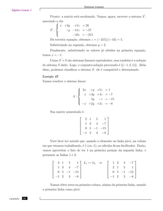 Álgebra Linear 1
Sistemas Lineares
Pronto: a matriz est´a escalonada. Vamos, agora, escrever o sistema S ,
associado a ela:
S :



x +2y +5z = 28
−y −11z = −57
−43z = −215
Da terceira equa¸c˜ao, obtemos z = (−215)/(−43) = 5.
Substituindo na segunda, obtemos y = 2.
Finalmente, substituindo os valores j´a obtidos na primeira equa¸c˜ao,
temos x = −1.
Como S e S s˜ao sistemas lineares equivalentes, essa tamb´em ´e a solu¸c˜ao
do sistema S dado. Logo, o conjunto-solu¸c˜ao procurado ´e {(−1, 2, 5)}. Al´em
disso, podemos classiﬁcar o sistema S: ele ´e compat´ıvel e determinado.
Exemplo 47
Vamos resolver o sistema linear:
S :



2x +y +5z = 1
x +3y +4z = −7
5y −z = −15
−x +2y +3z = −8
Sua matriz aumentada ´e:





2 1 5 1
1 3 4 −7
0 5 −1 −15
−1 2 3 −8





Vocˆe deve ter notado que, quando o elemento na linha pivˆo, na coluna
em que estamos trabalhando, ´e 1 (ou -1), os c´alculos ﬁcam facilitados. Ent˜ao,
vamos aproveitar o fato de ter 1 na primeira posi¸c˜ao da segunda linha, e
permutar as linhas 1 e 2:





2 1 5 1
1 3 4 −7
0 5 −1 −15
−1 2 3 −8





L1 ↔ L2 ⇒





1 3 4 −7
2 1 5 1
0 5 −1 −15
−1 2 3 −8





Vamos obter zeros na primeira coluna, abaixo da primeira linha, usando
a primeira linha como pivˆo:
CEDERJ 66
 