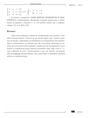 Sistemas Lineares
M ´ODULO 1 - AULA 6



1 −1 1 0
0 2 −1 0
0 0 0 0


 ⇒ S :
a −b +c = 0
2b −c = 0
O sistema ´e compat´ıvel (TODO SISTEMA HOMOGˆENEO ´E COM-
PAT´IVEL!!) e indeterminado. Resolvendo a segunda equa¸c˜ao para c, substi-
tuindo na primeira, e fazendo b = k, vocˆe poder´a conferir que o conjunto-
solu¸c˜ao ´e {(−k, k, 2k)k ∈ R}.
Resumo
Nesta aula estudamos o m´etodo de escalonamento para resolver e clas-
siﬁcar sistemas lineares. Trata-se de um m´etodo seguro, que “revela”a estru-
tura do sistema, explicitando as redundˆancias ou incongruˆencias das equa¸c˜oes.
Ap´os o escalonamento, as equa¸c˜oes que n˜ao acrescentam informa¸c˜ao ao sis-
tema, tˆem seus termos todos anulados e auqelas que s˜ao incompat´ıveis com as
demais se transformam numa senten¸ca matem´atica falsa (algo como 0 = a,
com a diferente de zero). Continuaremos a usar esse m´etodo, na pr´oxima
aula, para discutir sistemas lineares, isto ´e, para impor ou identiﬁcar condi¸c˜oes
sobre seu conjunto-solu¸c˜ao.
69 CEDERJ
 