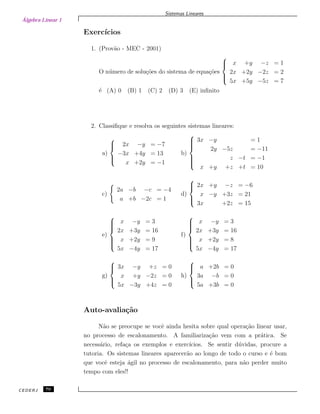 Álgebra Linear 1
Sistemas Lineares
Exerc´ıcios
1. (Prov˜ao - MEC - 2001)
O n´umero de solu¸c˜oes do sistema de equa¸c˜oes



x +y −z = 1
2x +2y −2z = 2
5x +5y −5z = 7
´e (A) 0 (B) 1 (C) 2 (D) 3 (E) inﬁnito
2. Classiﬁque e resolva os seguintes sistemas lineares:
a)



2x −y = −7
−3x +4y = 13
x +2y = −1
b)



3x −y = 1
2y −5z = −11
z −t = −1
x +y +z +t = 10
c)
2a −b −c = −4
a +b −2c = 1
d)



2x +y −z = −6
x −y +3z = 21
3x +2z = 15
e)



x −y = 3
2x +3y = 16
x +2y = 9
5x −4y = 17
f)



x −y = 3
2x +3y = 16
x +2y = 8
5x −4y = 17
g)



3x −y +z = 0
x +y −2z = 0
5x −3y +4z = 0
h)



a +2b = 0
3a −b = 0
5a +3b = 0
Auto-avalia¸c˜ao
N˜ao se preocupe se vocˆe ainda hesita sobre qual opera¸c˜ao linear usar,
no processo de escalonamento. A familiariza¸c˜ao vem com a pr´atica. Se
necess´ario, refa¸ca os exemplos e exerc´ıcios. Se sentir d´uvidas, procure a
tutoria. Os sistemas lineares aparecer˜ao ao longo de todo o curso e ´e bom
que vocˆe esteja ´agil no processo de escalonamento, para n˜ao perder muito
tempo com eles!!
CEDERJ 70
 