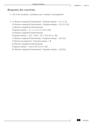 Sistemas Lineares
M ´ODULO 1 - AULA 6
Respostas dos exerc´ıcios
1. (A) 0 (Ao escalonar, conclu´ımos que o sistema ´e incompat´ıvel)
2. a) Sistema compat´ıvel determinado. Conjunto-solu¸c˜ao = {(−3, 1)}
b) Sistema compat´ıvel determinado. Conjunto-solu¸c˜ao = {(1, 2, 3, 4)}
c) Sistema compat´ıvel indeterminado.
Conjunto-solu¸c˜ao = {(−1 + k, 2 + k, k); k ∈ R}
d) Sistema compat´ıvel indeterminado.
Conjunto-solu¸c˜ao = {(5 − 2k/3, −16 + 7k/3, k); k ∈ R}
e) Sistema compat´ıvel determinado. Conjunto-solu¸c˜ao = {(5, 2)}
f) Sistema incompat´ıvel. Conjunto-solu¸c˜ao = ∅
g) Sistema compat´ıvel indeterminado.
Conjunto-solu¸c˜ao = {(k/4, 7k/4, k); k ∈ R}.
h) Sistema compat´ıvel determinado. Conjunto-solu¸c˜ao = {(0, 0)}
71 CEDERJ
 