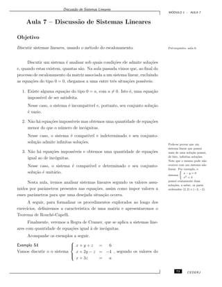 Discuss˜ao de Sistemas Lineares
M ´ODULO 1 - AULA 7
Aula 7 – Discuss˜ao de Sistemas Lineares
Objetivo
Discutir sistemas lineares, usando o m´etodo do escalonamento. Pr´e-requisito: aula 6.
Discutir um sistema ´e analisar sob quais condi¸c˜oes ele admite solu¸c˜oes
e, quando estas existem, quantas s˜ao. Na aula passada vimos que, ao ﬁnal do
processo de escalonamento da matriz associada a um sistema linear, excluindo
as equa¸c˜oes do tipo 0 = 0, chegamos a uma entre trˆes situa¸c˜oes poss´ıveis:
1. Existe alguma equa¸c˜ao do tipo 0 = a, com a = 0. Isto ´e, uma equa¸c˜ao
imposs´ıvel de ser satisfeita.
Nesse caso, o sistema ´e incompat´ıvel e, portanto, seu conjunto solu¸c˜ao
´e vazio.
2. N˜ao h´a equa¸c˜oes imposs´ıveis mas obtemos uma quantidade de equa¸c˜oes
menor do que o n´umero de inc´ognitas.
Nesse caso, o sistema ´e compat´ıvel e indeterminado e seu conjunto-
solu¸c˜ao admite inﬁnitas solu¸c˜oes. Pode-se provar que um
sistema linear que possui
mais de uma solu¸c˜ao possui,
de fato, inﬁnitas solu¸c˜oes.
Note que o mesmo pode n˜ao
ocorrer com um sistema n˜ao
linear. Por exemplo, o
sistema
(
x − y = 0
x2 = 4
possui exatamente duas
solu¸c˜oes, a saber, os pares
ordenados (2, 2) e (−2, −2).
3. N˜ao h´a equa¸c˜oes imposs´ıveis e obtemos uma quantidade de equa¸c˜oes
igual ao de inc´ognitas.
Nesse caso, o sistema ´e compat´ıvel e determinado e seu conjunto-
solu¸c˜ao ´e unit´ario.
Nesta aula, iremos analisar sistemas lineares segundo os valores assu-
midos por parˆametros presentes nas equa¸c˜oes, assim como impor valores a
esses parˆametros para que uma desejada situa¸c˜ao ocorra.
A seguir, para formalizar os procedimentos explorados ao longo dos
exerc´ıcios, deﬁniremos a caracter´ıstica de uma matriz e apresentaremos o
Teorema de Rouch´e-Capelli.
Finalmente, veremos a Regra de Cramer, que se aplica a sistemas line-
ares com quantidade de equa¸c˜oes igual `a de inc´ognitas.
Acompanhe os exemplos a seguir.
Exemplo 51
Vamos discutir o o sistema



x + y + z = 6
x + 2y − z = −4
x + 3z = a
, segundo os valores do
73 CEDERJ
 