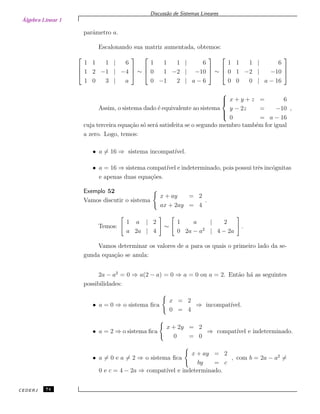 Álgebra Linear 1
Discuss˜ao de Sistemas Lineares
parˆametro a.
Escalonando sua matriz aumentada, obtemos:



1 1 1 | 6
1 2 −1 | −4
1 0 3 | a


 ∼



1 1 1 | 6
0 1 −2 | −10
0 −1 2 | a − 6


 ∼



1 1 1 | 6
0 1 −2 | −10
0 0 0 | a − 16



Assim, o sistema dado ´e equivalente ao sistema



x + y + z = 6
y − 2z = −10
0 = a − 16
,
cuja terceira equa¸c˜ao s´o ser´a satisfeita se o segundo membro tamb´em for igual
a zero. Logo, temos:
• a = 16 ⇒ sistema incompat´ıvel.
• a = 16 ⇒ sistema compat´ıvel e indeterminado, pois possui trˆes inc´ognitas
e apenas duas equa¸c˜oes.
Exemplo 52
Vamos discutir o sistema
x + ay = 2
ax + 2ay = 4
.
Temos:
1 a | 2
a 2a | 4
∼
1 a | 2
0 2a − a2
| 4 − 2a
.
Vamos determinar os valores de a para os quais o primeiro lado da se-
gunda equa¸c˜ao se anula:
2a − a2
= 0 ⇒ a(2 − a) = 0 ⇒ a = 0 ou a = 2. Ent˜ao h´a as seguintes
possibilidades:
• a = 0 ⇒ o sistema ﬁca
x = 2
0 = 4
⇒ incompat´ıvel.
• a = 2 ⇒ o sistema ﬁca
x + 2y = 2
0 = 0
⇒ compat´ıvel e indeterminado.
• a = 0 e a = 2 ⇒ o sistema ﬁca
x + ay = 2
by = c
, com b = 2a − a2
=
0 e c = 4 − 2a ⇒ compat´ıvel e indeterminado.
CEDERJ 74
 