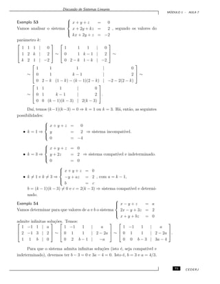 Discuss˜ao de Sistemas Lineares
M ´ODULO 1 - AULA 7
Exemplo 53
Vamos analisar o sistema



x + y + z = 0
x + 2y + kz = 2
kx + 2y + z = −2
, segundo os valores do
parˆametro k:



1 1 1 | 0
1 2 k | 2
k 2 1 | −2


 ∼



1 1 1 | 0
0 1 k − 1 | 2
0 2 − k 1 − k | −2


 ∼
∼



1 1 1 | 0
0 1 k − 1 | 2
0 2 − k (1 − k) − (k − 1)(2 − k) | −2 − 2(2 − k)


 ∼
∼



1 1 1 | 0
0 1 k − 1 | 2
0 0 (k − 1)(k − 3) | 2(k − 3)


.
Da´ı, temos (k−1)(k−3) = 0 ⇒ k = 1 ou k = 3. H´a, ent˜ao, as seguintes
possibilidades:
• k = 1 ⇒



x + y + z = 0
y = 2
0 = −4
⇒ sistema incompat´ıvel.
• k = 3 ⇒



x + y + z = 0
y + 2z = 2
0 = 0
⇒ sistema compat´ıvel e indeterminado.
• k = 1 e k = 3 ⇒



x + y + z = 0
−y + az = 2
b = c
, com a = k − 1,
b = (k − 1)(k − 3) = 0 e c = 2(k − 3) ⇒ sistema compat´ıvel e determi-
nado.
Exemplo 54
Vamos determinar para que valores de a e b o sistema



x − y + z = a
2x − y + 3z = 2
x + y + bz = 0
admite inﬁnitas solu¸c˜oes. Temos:


1 −1 1 | a
2 −1 3 | 2
1 1 b | 0


 ∼



1 −1 1 | a
0 1 1 | 2 − 2a
0 2 b − 1 | −a


 ∼



1 −1 1 | a
0 1 1 | 2 − 2a
0 0 b − 3 | 3a − 4


.
Para que o sistema admita inﬁnitas solu¸c˜oes (isto ´e, seja compat´ıvel e
indeterminado), devemos ter b − 3 = 0 e 3a − 4 = 0. Isto ´e, b = 3 e a = 4/3.
75 CEDERJ
 