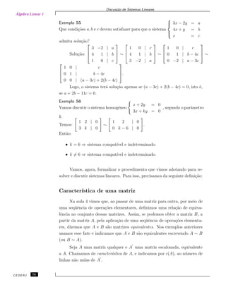 Álgebra Linear 1
Discuss˜ao de Sistemas Lineares
Exemplo 55
Que condi¸c˜oes a, b e c devem satisfazer para que o sistema



3x − 2y = a
4x + y = b
x = c
admita solu¸c˜ao?
Solu¸c˜ao:



3 −2 | a
4 1 | b
1 0 | c


 ∼



1 0 | c
4 1 | b
3 −2 | a


 ∼



1 0 | c
0 1 | b − 4c
0 −2 | a − 3c


 ∼



1 0 | c
0 1 | b − 4c
0 0 | (a − 3c) + 2(b − 4c)


.
Logo, o sistema ter´a solu¸c˜ao apenas se (a − 3c) + 2(b − 4c) = 0, isto ´e,
se a + 2b − 11c = 0.
Exemplo 56
Vamos discutir o sistema homogˆeneo
x + 2y = 0
3x + ky = 0
, segundo o parˆametro
k.
Temos:
1 2 | 0
3 k | 0
∼
1 2 | 0
0 k − 6 | 0
.
Ent˜ao:
• k = 6 ⇒ sistema compat´ıvel e indeterminado.
• k = 6 ⇒ sistema compat´ıvel e indeterminado.
Vamos, agora, formalizar o procedimento que vimos adotando para re-
solver e discutir sistemas lineares. Para isso, precisamos da seguinte deﬁni¸c˜ao:
Caracter´ıstica de uma matriz
Na aula 4 vimos que, ao passar de uma matriz para outra, por meio de
uma seq¨uˆencia de opera¸c˜oes elementares, deﬁnimos uma rela¸c˜ao de equiva-
lˆencia no conjunto dessas matrizes. Assim, se podemos obter a matriz B, a
partir da matriz A, pela aplica¸c˜ao de uma seq¨uˆencia de opera¸c˜oes elementa-
res, dizemos que A e B s˜ao matrizes equivalentes. Nos exemplos anteriores
usamos esse fato e indicamos que A e B s˜ao equivalentes escrevendo A ∼ B
(ou B ∼ A).
Seja A uma matriz qualquer e A uma matriz escalonada, equivalente
a A. Chamamos de caracter´ıstica de A, e indicamos por c(A), ao n´umero de
linhas n˜ao nulas de A .
CEDERJ 76
 