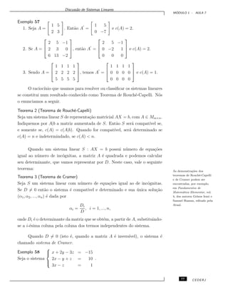 Discuss˜ao de Sistemas Lineares
M ´ODULO 1 - AULA 7
Exemplo 57
1. Seja A =
1 5
2 3
. Ent˜ao A =
1 5
0 −7
e c(A) = 2.
2. Se A =



2 5 −1
2 3 0
6 13 −2


, ent˜ao A =



2 5 −1
0 −2 1
0 0 0


 e c(A) = 2.
3. Sendo A =



1 1 1 1
2 2 2 2
5 5 5 5


, temos A =



1 1 1 1
0 0 0 0
0 0 0 0


 e c(A) = 1.
O racioc´ınio que usamos para resolver ou classiﬁcar os sistemas lineares
se constitui num resultado conhecido como Teorema de Rouch´e-Capelli. N´os
o enunciamos a seguir.
Teorema 2 (Teorema de Rouch´e-Capelli)
Seja um sistema linear S de representa¸c˜ao matricial AX = b, com A ∈ Mm×n.
Indiquemos por A|b a matriz aumentada de S. Ent˜ao S ser´a compat´ıvel se,
e somente se, c(A) = c(A|b). Quando for compat´ıvel, ser´a determinado se
c(A) = n e indetermindado, se c(A) < n.
Quando um sistema linear S : AX = b possui n´umero de equa¸c˜oes
igual ao n´umero de inc´ognitas, a matriz A ´e quadrada e podemos calcular
seu determinante, que vamos representar por D. Neste caso, vale o seguinte
teorema: As demonstra¸c˜oes dos
teoremas de Rouch´e-Capelli
e de Cramer podem ser
encontradas, por exemplo,
em Fundamentos de
Matem´atica Elementar, vol.
4, dos autores Gelson Iezzi e
Samuel Hazzan, editado pela
Atual.
Teorema 3 (Teorema de Cramer)
Seja S um sistema linear com n´umero de equa¸c˜oes igual ao de inc´ognitas.
Se D = 0 ent˜ao o sistema ´e compat´ıvel e determinado e sua ´unica solu¸c˜ao
(α1, α2, ..., αn) ´e dada por
αi =
Di
D
, i = 1, ..., n,
onde Di ´e o determinante da matriz que se obt´em, a partir de A, substituindo-
se a i-´esima coluna pela coluna dos termos independentes do sistema.
Quando D = 0 (isto ´e, quando a matriz A ´e invers´ıvel), o sistema ´e
chamado sistema de Cramer.
Exemplo 58
Seja o sistema



x + 2y − 3z = −15
2x − y + z = 10
3x − z = 1
.
77 CEDERJ
 