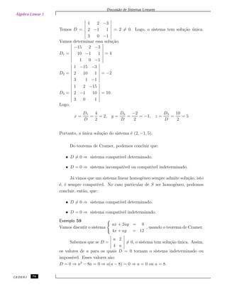 Álgebra Linear 1
Discuss˜ao de Sistemas Lineares
Temos D =
1 2 −3
2 −1 1
3 0 −1
= 2 = 0. Logo, o sistema tem solu¸c˜ao ´unica.
Vamos determinar essa solu¸c˜ao.
D1 =
−15 2 −3
10 −1 1
1 0 −1
= 4
D2 =
1 −15 −3
2 10 1
3 1 −1
= −2
D3 =
1 2 −15
2 −1 10
3 0 1
= 10.
Logo,
x =
D1
D
=
4
2
= 2, y =
D2
D
=
−2
2
= −1, z =
D3
D
=
10
2
= 5
Portanto, a ´unica solu¸c˜ao do sistema ´e (2, −1, 5).
Do teorema de Cramer, podemos concluir que:
• D = 0 ⇒ sistema compat´ıvel determinado.
• D = 0 ⇒ sistema incompat´ıvel ou compat´ıvel indeterminado.
J´a vimos que um sistema linear homogˆeneo sempre admite solu¸c˜ao, isto
´e, ´e sempre compat´ıvel. No caso particular de S ser homogˆeneo, podemos
concluir, ent˜ao, que:
• D = 0 ⇒ sistema compat´ıvel determinado.
• D = 0 ⇒ sistema compat´ıvel indeterminado.
Exemplo 59
Vamos discutir o sistema
ax + 2ay = 0
4x + ay = 12
, usando o teorema de Cramer.
Sabemos que se D =
a 2
4 a
= 0, o sistema tem solu¸c˜ao ´unica. Assim,
os valores de a para os quais D = 0 tornam o sistema indeterminado ou
imposs´ıvel. Esses valores s˜ao:
D = 0 ⇒ a2
− 8a = 0 ⇒ a(a − 8) = 0 ⇒ a = 0 ou a = 8.
CEDERJ 78
 