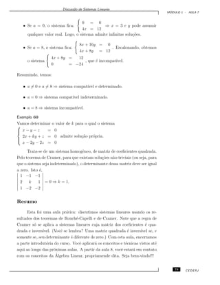 Discuss˜ao de Sistemas Lineares
M ´ODULO 1 - AULA 7
• Se a = 0, o sistema ﬁca:
0 = 0
4x = 12
⇒ x = 3 e y pode assumir
qualquer valor real. Logo, o sistema admite inﬁnitas solu¸c˜oes.
• Se a = 8, o sistema ﬁca:
8x + 16y = 0
4x + 8y = 12
. Escalonando, obtemos
o sistema
4x + 8y = 12
0 = −24
, que ´e incompat´ıvel.
Resumindo, temos:
• a = 0 e a = 8 ⇒ sistema compat´ıvel e determinado.
• a = 0 ⇒ sistema compat´ıvel indeterminado.
• a = 8 ⇒ sistema incompat´ıvel.
Exemplo 60
Vamos determinar o valor de k para o qual o sistema



x − y − z = 0
2x + ky + z = 0
x − 2y − 2z = 0
admite solu¸c˜ao pr´opria.
Trata-se de um sistema homogˆeneo, de matriz de coeﬁcientes quadrada.
Pelo teorema de Cramer, para que existam solu¸c˜oes n˜ao-triviais (ou seja, para
que o sistema seja indeterminado), o determinante dessa matriz deve ser igual
a zero. Isto ´e,
1 −1 −1
2 k 1
1 −2 −2
= 0 ⇒ k = 1.
Resumo
Esta foi uma aula pr´atica: discutimos sistemas lineares usando os re-
sultados dos teoremas de Rouch´e-Capelli e de Cramer. Note que a regra de
Cramer s´o se aplica a sistemas lineares cuja matriz dos coeﬁcientes ´e qua-
drada e invers´ıvel. (Vocˆe se lembra? Uma matriz quadrada ´e invers´ıvel se, e
somente se, seu determinante ´e diferente de zero.) Com esta aula, encerramos
a parte introdut´oria do curso. Vocˆe aplicar´a os conceitos e t´ecnicas vistos at´e
aqui ao longo das pr´oximas aulas. A partir da aula 8, vocˆe estar´a em contato
com os conceitos da ´Algebra Linear, propriamende dita. Seja bem-vindo!!!
79 CEDERJ
 