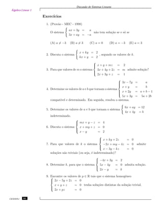 Álgebra Linear 1
Discuss˜ao de Sistemas Lineares
Exerc´ıcios
1. (Prov˜ao - MEC - 1998)
O sistema
ax + 3y = a
3x + ay = −a
n˜ao tem solu¸c˜ao se e s´o se
(A) a = −3 (B) a = 3 (C) a = 0 (D) a = −3 (E) a = 3
2. Discuta o sistema
x + ky = 2
kx + y = 2
, segundo os valores de k.
3. Para que valores de m o sistema



x + y + mz = 2
3x + 4y + 2z = m
2x + 3y + z = 1
admite solu¸c˜ao?
4. Determine os valores de a e b que tornam o sistema



3x − 7y = a
x + y = b
x + 2y = a + b − 1
5x + 3y = 5a + 2b
compat´ıvel e determinado. Em seguida, resolva o sistema.
5. Determine os valores de a e b que tornam o sistema
6x + ay = 12
4x + 4y = b
indeterminado.
6. Discuta o sistema



mx + y − z = 4
x + my + z = 0
x − y = 2
7. Para que valores de k o sistema



x + ky + 2z = 0
−2x + my − 4z = 0
x − 3y − kz = 0
admite
solu¸c˜oes n˜ao triviais (ou seja, ´e indeterminado)?
8. Determine k, para que o sistema



−4x + 3y = 2
5x − 4y = 0
2x − y = k
admita solu¸c˜ao.
9. Encontre os valores de p ∈ R tais que o sistema homogˆeneo


2x − 5y + 2z = 0
x + y + z = 0
2x + pz = 0
tenha solu¸c˜oes distintas da solu¸c˜ao trivial.
CEDERJ 80
 