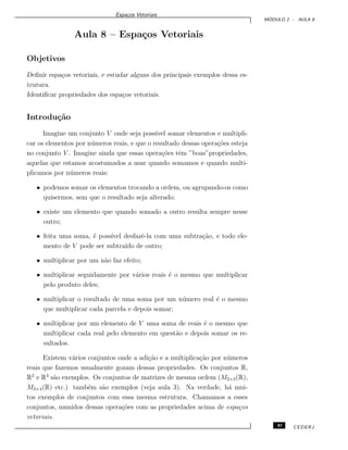 Espa¸cos Vetoriais
M ´ODULO 2 - AULA 8
Aula 8 – Espa¸cos Vetoriais
Objetivos
Deﬁnir espa¸cos vetoriais, e estudar alguns dos principais exemplos dessa es-
trutura.
Identiﬁcar propriedades dos espa¸cos vetoriais.
Introdu¸c˜ao
Imagine um conjunto V onde seja poss´ıvel somar elementos e multipli-
car os elementos por n´umeros reais, e que o resultado dessas opera¸c˜oes esteja
no conjunto V . Imagine ainda que essas opera¸c˜oes tˆem ”boas”propriedades,
aquelas que estamos acostumados a usar quando somamos e quando multi-
plicamos por n´umeros reais:
• podemos somar os elementos trocando a ordem, ou agrupando-os como
quisermos, sem que o resultado seja alterado;
• existe um elemento que quando somado a outro resulta sempre nesse
outro;
• feita uma soma, ´e poss´ıvel desfazˆe-la com uma subtra¸c˜ao, e todo ele-
mento de V pode ser subtra´ıdo de outro;
• multiplicar por um n˜ao faz efeito;
• multiplicar seguidamente por v´arios reais ´e o mesmo que multiplicar
pelo produto deles;
• multiplicar o resultado de uma soma por um n´umero real ´e o mesmo
que multiplicar cada parcela e depois somar;
• multiplicar por um elemento de V uma soma de reais ´e o mesmo que
multiplicar cada real pelo elemento em quest˜ao e depois somar os re-
sultados.
Existem v´arios conjuntos onde a adi¸c˜ao e a multiplica¸c˜ao por n´umeros
reais que fazemos usualmente gozam dessas propriedades. Os conjuntos R,
R2
e R3
s˜ao exemplos. Os conjuntos de matrizes de mesma ordem (M2×3(R),
M3×4(R) etc.) tamb´em s˜ao exemplos (veja aula 3). Na verdade, h´a mui-
tos exemplos de conjuntos com essa mesma estrutura. Chamamos a esses
conjuntos, munidos dessas opera¸c˜oes com as propriedades acima de espa¸cos
vetoriais.
83 CEDERJ
 