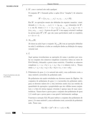 Espa¸cos Vetoriais
2. Rn
, com n natural n˜ao nulo qualquer
O conjunto Rn
´e formado pelas n-uplas (lˆe-se ”ˆenuplas”) de n´umeros
reais:
Rn
= {(x1, x2, . . . , xn) : x1, x2, . . . , xn ∈ R} .
Em Rn
, as opera¸c˜oes usuais s˜ao deﬁnidas da seguinte maneira: consi-
derando u = (x1, x2, . . . , xn) e v = (y1, y2, . . . , yn) elementos de Rn
,
e α em R, temos u + v = (x1 + y1, x2 + y2, . . . , xn + yn) e αu =
(αx1, αx2, . . . , αxn). A prova de que Rn
´e um espa¸co vetorial ´e an´aloga
`as provas para R2
e R3
, que s˜ao casos particulares onde se considera
n = 2 e n = 3.
3. Mn×m(R)
J´a vimos na aula 3 que o conjunto Mn×m(R) com as opera¸c˜oes deﬁnidas
na aula 2, satisfazem a todas as condi¸c˜oes dadas na deﬁni¸c˜ao de espa¸co
vetorial real.
4. C
Aqui apenas recordaremos as opera¸c˜oes de soma e produto por esca-
lar no conjunto dos n´umeros complexos (conceitos vistos no curso de
Pr´e-C´alculo), deixando a prova como exerc´ıcio. Considere os n´umeros
complexos z1 = a1 + b1i e z2 = a2 + b2i, e o n´umero real α. Temos
ent˜ao z1 + z2 = (a1 + a2) + (b1 + b2)i e αz1 = αa + αb1i.
5. Polinˆomios de grau ≤ n (n natural n˜ao nulo), com coeﬁcientes reais, a
uma vari´avel, acrescidos do polinˆomio nuloO grau do polinˆomio nulo n˜ao
est´a deﬁnido.
Os polinˆomios s˜ao muito estudados em diversos ramos da ´Algebra. Os
conjuntos de polinˆomios de grau ≤ n (acrescidos do polinˆomio nulo),
para os diversos valores de n, tˆem estrutura muito rica (no sentido da
quantidade de opera¸c˜oes e propriedades que s˜ao v´alidas nesses conjun-
tos), e o fato de serem espa¸cos vetoriais ´e apenas uma de suas carac-
ter´ısticas. Vamos fazer a prova para o conjunto dos polinˆomios de grau
≤ 2, sendo que a prova para o caso geral ´e inteiramente an´aloga.
Usaremos a nota¸c˜ao P2(t, R) para indicar o conjunto dos polinˆomios de
grau ≤ 2 a uma vari´avel t, com coeﬁcientes reais, acrescido do polinˆomio
nulo. Nesse caso,
P2(t, R) = {at2
+ bt + c : a, b, c ∈ R}.
CEDERJ 86
 
