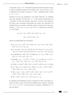 Espa¸cos Vetoriais
M ´ODULO 2 - AULA 8
A express˜ao “grau ≤ 2” ´e traduzida matematicamente pelo fato de que
a pode ser qualquer n´umero real, inclusive zero: caso a seja 0, e b = 0,
o polinˆomio em quest˜ao tem grau 1. Para o polinˆomio nulo, temos
a = b = c = 0.
Lembre-se de que um polinˆomio ´e um objeto abstrato, ao trabalhar
com uma express˜ao do tipo 2t2
+ t + 1 n˜ao estamos interessados em
“encontrar t”(nem seria poss´ıvel, pois n˜ao se trata de uma equa¸c˜ao).
No nosso curso estaremos interessados em somar tais express˜oes, ou
multiplic´a-las por escalares, obtendo outras do mesmo tipo. Para isso,
sejam p1 = a1t2
+ b1t + c1 e p2 = a2t2
+ b2t + c2 elementos de P2(t, R),
e α ∈ R. Ent˜ao
p1 + p2 = (a1 + a2)t2
+ (b1 + b2)t + (c1 + c2),
αp1 = αa1t2
+ αb1 + αc1.
Vamos `as propriedades das opera¸c˜oes:
• p1 + p2 = (a1 + a2)t2
+ (b1 + b2)t + (c1 + c2) = (a2 + a1)t2
+ (b2 +
b1)t + (c2 + c1) = p2 + p1;
• p1+(p2+p3) = (a1+(a2 +a3))t2
+(b1 +(b2 +b3))t+(c1 +(c2+c3)) =
((a1 +a2)+a3)t2
+((b1 +b2)+b3)t+((c1 +c2)+c3) = (p1 +p2)+p3;
• o polinˆomio 0 = 0t2
+ 0t + 0 satisfaz p1 + 0 = (a1 + 0)t2
+ (b1 +
0)t + (c1 + 0) = a1t2
+ b1t + c1;
• tomando −p1 = (−a1)t2
+ (−b1)t + (−c1), temos p1 + (−p1) =
(a1 − a1)t2
+ (b1 − b1)t + (c1 − c1) = 0t2
+ 0t + 0 = 0;
• α(βp1) = α(βa1t2
+βb1t+βc1) = αβa1t2
+αβb1t+αβc1 = (αβ)p1;
• (α+β)p1 = (α+β)a1t2
+(α+β)b1t+(α+β)c1 = αa1t2
+βa1t2
+
αb1t + βb1t + αc1 + βc1 = αp1 + βp1;
• α(p1 + p2) = α(a1 + a2)t2
+ α(b1 + b2)t + α(c1 + c2) = αa1t2
+
αa2t2
+ αb1t + αb2t + αc1 + αc2 = αp1 + αp2;
• 1p1 = 1a1t2
+ 1b1t + 1c1 = a1t2
+ b1t + c1 = p1.
O conjunto dos polinˆomios de grau exatamente 2 n˜ao ´e um espa¸co ve-
torial. De fato, a soma n˜ao est´a bem deﬁnida nesse conjunto: somando
t2
+ t + 1 e −t2
+ 2t − 3, que tˆem grau 2, obtemos o polinˆomio 3t − 2,
que tem grau 1.
87 CEDERJ
 