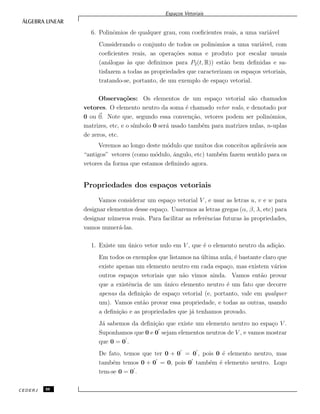 Espa¸cos Vetoriais
6. Polinˆomios de qualquer grau, com coeﬁcientes reais, a uma vari´avel
Considerando o conjunto de todos os polinˆomios a uma vari´avel, com
coeﬁcientes reais, as opera¸c˜oes soma e produto por escalar usuais
(an´alogas `as que deﬁnimos para P2(t, R)) est˜ao bem deﬁnidas e sa-
tisfazem a todas as propriedades que caracterizam os espa¸cos vetoriais,
tratando-se, portanto, de um exemplo de espa¸co vetorial.
Observa¸c˜oes: Os elementos de um espa¸co vetorial s˜ao chamados
vetores. O elemento neutro da soma ´e chamado vetor nulo, e denotado por
0 ou 0. Note que, segundo essa conven¸c˜ao, vetores podem ser polinˆomios,
matrizes, etc, e o s´ımbolo 0 ser´a usado tamb´em para matrizes nulas, n-uplas
de zeros, etc.
Veremos ao longo deste m´odulo que muitos dos conceitos aplic´aveis aos
“antigos” vetores (como m´odulo, ˆangulo, etc) tamb´em fazem sentido para os
vetores da forma que estamos deﬁnindo agora.
Propriedades dos espa¸cos vetoriais
Vamos considerar um espa¸co vetorial V , e usar as letras u, v e w para
designar elementos desse espa¸co. Usaremos as letras gregas (α, β, λ, etc) para
designar n´umeros reais. Para facilitar as referˆencias futuras `as propriedades,
vamos numer´a-las.
1. Existe um ´unico vetor nulo em V , que ´e o elemento neutro da adi¸c˜ao.
Em todos os exemplos que listamos na ´ultima aula, ´e bastante claro que
existe apenas um elemento neutro em cada espa¸co, mas existem v´arios
outros espa¸cos vetoriais que n˜ao vimos ainda. Vamos ent˜ao provar
que a existˆencia de um ´unico elemento neutro ´e um fato que decorre
apenas da deﬁni¸c˜ao de espa¸co vetorial (e, portanto, vale em qualquer
um). Vamos ent˜ao provar essa propriedade, e todas as outras, usando
a deﬁni¸c˜ao e as propriedades que j´a tenhamos provado.
J´a sabemos da deﬁni¸c˜ao que existe um elemento neutro no espa¸co V .
Suponhamos que 0 e 0 sejam elementos neutros de V , e vamos mostrar
que 0 = 0 .
De fato, temos que ter 0 + 0 = 0 , pois 0 ´e elemento neutro, mas
tamb´em temos 0 + 0 = 0, pois 0 tamb´em ´e elemento neutro. Logo
tem-se 0 = 0 .
CEDERJ 88
 
