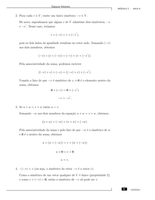 Espa¸cos Vetoriais
M ´ODULO 2 - AULA 8
2. Para cada v ∈ V , existe um ´unico sim´etrico −v ∈ V .
De novo, suponhamos que algum v de V admitisse dois sim´etricos, −v
e −v . Nesse caso, ter´ıamos
v + (−v) = v + (−v ),
pois os dois lados da igualdade resultam no vetor nulo. Somando (−v)
aos dois membros, obtemos
(−v) + (v + (−v)) = (−v) + (v + (−v )).
Pela associatividade da soma, podemos escrever
((−v) + v) + (−v) = ((−v) + v) + (−v ).
Usando o fato de que −v ´e sim´etrico de v, e 0 ´e o elemento neutro da
soma, obtemos
0 + (−v) = 0 + (−v )
−v = −v .
3. Se u + w = v + w ent˜ao u = v.
Somando −w aos dois membros da equa¸c˜ao u + w = v + w, obtemos
(u + w) + (−w) = (v + w) + (−w).
Pela associatividade da soma e pelo fato de que −w ´e o sim´etrico de w
e 0 ´e o neutro da soma, obtemos
u + (w + (−w)) = v + (w + (−w))
u + 0 = v + 0
u = v.
4. −(−v) = v (ou seja, o sim´etrico do vetor −v ´e o vetor v).
Como o sim´etrico de um vetor qualquer de V ´e ´unico (propriedade 2),
e como v + (−v) = 0, ent˜ao o sim´etrico de −v s´o pode ser v.
89 CEDERJ
 