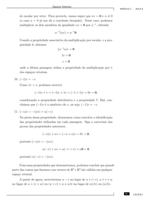 Espa¸cos Vetoriais
M ´ODULO 2 - AULA 8
de escalar por vetor. Para prov´a-la, vamos supor que αv = 0 e α = 0
(o caso α = 0 j´a nos d´a a conclus˜ao desejada). Nesse caso, podemos
multiplicar os dois membros da igualdade αv = 0 por α−1
, obtendo
α−1
(αv) = α−1
0.
Usando a propriedade associativa da multiplica¸c˜ao por escalar, e a pro-
priedade 8, obtemos
(α−1
α)v = 0
1v = 0
v = 0
onde a ´ultima passagem utiliza a propriedade da multiplica¸c˜ao por 1
dos espa¸cos vetoriais.
10. (−1)v = −v
Como 1v = v, podemos escrever
(−1)v + v = (−1)v + 1v = (−1 + 1)v = 0v = 0,
considerando a propriedade distributiva e a propriedade 7. Da´ı, con-
clu´ımos que (−1)v ´e o sim´etrico de v, ou seja, (−1)v = −v.
11. (−α)v = −(αv) = α(−v)
Na prova dessa propriedade, deixaremos como exerc´ıcio a identiﬁca¸c˜ao
das propriedades utilizadas em cada passagem. Siga o racioc´ınio das
provas das propriedades anteriores.
(−α)v + αv = (−α + α)v = 0v = 0,
portanto (−α)v = −(αv).
α(−v) + αv = α(−v + v) = α0 = 0,
portanto α(−v) = −(αv).
Com essas propriedades que demonstramos, podemos concluir que grande
parte das contas que fazemos com vetores de R2
e R3
s˜ao v´alidas em qualquer
espa¸co vetorial.
A partir de agora, escreveremos u − v no lugar de u + (−v), u + v + w
no lugar de u + (v + w) ou (u + v) + w e αβv no lugar de α(βv) ou (αβ)v.
91 CEDERJ
 