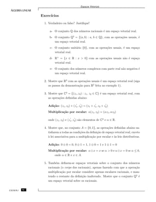 Espa¸cos Vetoriais
Exerc´ıcios
1. Verdadeiro ou falso? Justiﬁque!
a- O conjunto Q dos n´umeros racionais ´e um espa¸co vetorial real.
b- O conjunto Q2
= {(a, b) : a, b ∈ Q}, com as opera¸c˜oes usuais, ´e
um espa¸co vetorial real.
c- O conjunto unit´ario {0}, com as opera¸c˜oes usuais, ´e um espa¸co
vetorial real.
d- R+
= {x ∈ R : x > 0} com as opera¸c˜oes usuais n˜ao ´e espa¸co
vetorial real.
e- O conjunto dos n´umeros complexos com parte real n˜ao negativa ´e
um espa¸co vetorial real.
2. Mostre que R3
com as opera¸c˜oes usuais ´e um espa¸co vetorial real (siga
os passos da demonstra¸c˜ao para R2
feita no exemplo 1).
3. Mostre que C2
= {(z1, z2) : z1, z2 ∈ C} ´e um espa¸co vetorial real, com
as opera¸c˜oes deﬁnidas abaixo:
Adi¸c˜ao: (z1, z2) + (z1, z2) = (z1 + z1, z2 + z2)
Multiplica¸c˜ao por escalar: α(z1, z2) = (αz1, αz2)
onde (z1, z2) e (z1, z2) s˜ao elementos de C2
e α ∈ R.
4. Mostre que, no conjunto A = {0, 1}, as opera¸c˜oes deﬁnidas abaixo sa-
tisfazem a todas as condi¸c˜oes da deﬁni¸c˜ao de espa¸co vetorial real, exceto
`a lei associativa para a multiplica¸c˜ao por escalar e `as leis distributivas.
Adi¸c˜ao: 0 ⊕ 0 = 0, 0 ⊕ 1 = 1, 1 ⊕ 0 = 1 e 1 ⊕ 1 = 0
Multiplica¸c˜ao por escalar: α x = x se α > 0 e α x = 0 se α ≤ 0,
onde α ∈ R e x ∈ A.
5. Tamb´em deﬁnem-se espa¸cos vetoriais sobre o conjunto dos n´umeros
racionais (o corpo dos racionais), apenas fazendo com que a opera¸c˜ao
multiplica¸c˜ao por escalar considere apenas escalares racionais, e man-
tendo o restante da deﬁni¸c˜ao inalterado. Mostre que o conjunto Q2
´e
um espa¸co vetorial sobre os racionais.
CEDERJ 92
 