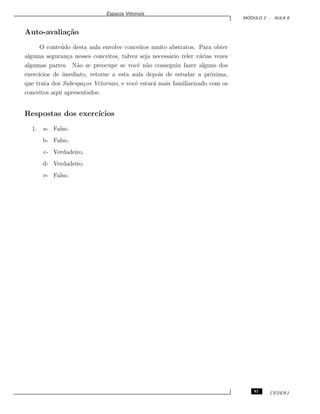 Espa¸cos Vetoriais
M ´ODULO 2 - AULA 8
Auto-avalia¸c˜ao
O conte´udo desta aula envolve conceitos muito abstratos. Para obter
alguma seguran¸ca nesses conceitos, talvez seja necess´ario reler v´arias vezes
algumas partes. N˜ao se preocupe se vocˆe n˜ao conseguiu fazer alguns dos
exerc´ıcios de imediato, retorne a esta aula depois de estudar a pr´oxima,
que trata dos Subespa¸cos Vetoriais, e vocˆe estar´a mais familiarizado com os
conceitos aqui apresentados.
Respostas dos exerc´ıcios
1. a- Falso.
b- Falso.
c- Verdadeiro.
d- Verdadeiro.
e- Falso.
93 CEDERJ
 