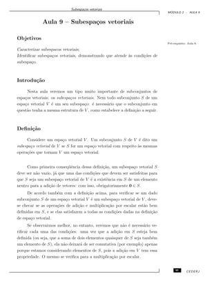 Subespa¸cos vetoriais
M ´ODULO 2 - AULA 9
Aula 9 – Subespa¸cos vetoriais
Objetivos
Pr´e-requisito: Aula 8.
Caracterizar subespacos vetoriais;
Identiﬁcar subespa¸cos vetoriais, demonstrando que atende `as condi¸c˜oes de
subespa¸co.
Introdu¸c˜ao
Nesta aula veremos um tipo muito importante de subconjuntos de
espa¸cos vetoriais: os subespa¸cos vetoriais. Nem todo subconjunto S de um
espa¸co vetorial V ´e um seu subespa¸co: ´e necess´ario que o subconjunto em
quest˜ao tenha a mesma estrutura de V , como estabelece a deﬁni¸c˜ao a seguir.
Deﬁni¸c˜ao
Considere um espa¸co vetorial V . Um subconjunto S de V ´e dito um
subespa¸co vetorial de V se S for um espa¸co vetorial com respeito `as mesmas
opera¸c˜oes que tornam V um espa¸co vetorial.
Como primeira conseq¨uˆencia dessa deﬁni¸c˜ao, um subespa¸co vetorial S
deve ser n˜ao vazio, j´a que uma das condi¸c˜oes que devem ser satisfeitas para
que S seja um subespa¸co vetorial de V ´e a existˆencia em S de um elemento
neutro para a adi¸c˜ao de vetores: com isso, obrigatoriamente 0 ∈ S.
De acordo tamb´em com a deﬁni¸c˜ao acima, para veriﬁcar se um dado
subconjunto S de um espa¸co vetorial V ´e um subespa¸co vetorial de V , deve-
se checar se as opera¸c˜oes de adi¸c˜ao e multiplica¸c˜ao por escalar est˜ao bem
deﬁnidas em S, e se elas satisfazem a todas as condi¸c˜oes dadas na deﬁni¸c˜ao
de espa¸co vetorial.
Se observarmos melhor, no entanto, veremos que n˜ao ´e necess´ario ve-
riﬁcar cada uma das condi¸c˜oes: uma vez que a adi¸c˜ao em S esteja bem
deﬁnida (ou seja, que a soma de dois elementos quaisquer de S seja tamb´em
um elemento de S), ela n˜ao deixar´a de ser comutativa (por exemplo) apenas
porque estamos considerando elementos de S, pois a adi¸c˜ao em V tem essa
propriedade. O mesmo se veriﬁca para a multiplica¸c˜ao por escalar.
95 CEDERJ
 