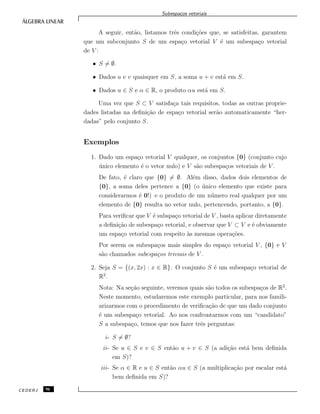 Subespa¸cos vetoriais
A seguir, ent˜ao, listamos trˆes condi¸c˜oes que, se satisfeitas, garantem
que um subconjunto S de um espa¸co vetorial V ´e um subespa¸co vetorial
de V :
• S = ∅.
• Dados u e v quaisquer em S, a soma u + v est´a em S.
• Dados u ∈ S e α ∈ R, o produto αu est´a em S.
Uma vez que S ⊂ V satisfa¸ca tais requisitos, todas as outras proprie-
dades listadas na deﬁni¸c˜ao de espa¸co vetorial ser˜ao automaticamente “her-
dadas” pelo conjunto S.
Exemplos
1. Dado um espa¸co vetorial V qualquer, os conjuntos {0} (conjunto cujo
´unico elemento ´e o vetor nulo) e V s˜ao subespa¸cos vetoriais de V .
De fato, ´e claro que {0} = ∅. Al´em disso, dados dois elementos de
{0}, a soma deles pertence a {0} (o ´unico elemento que existe para
considerarmos ´e 0!) e o produto de um n´umero real qualquer por um
elemento de {0} resulta no vetor nulo, pertencendo, portanto, a {0}.
Para veriﬁcar que V ´e subspa¸co vetorial de V , basta aplicar diretamente
a deﬁni¸c˜ao de subespa¸co vetorial, e observar que V ⊂ V e ´e obviamente
um espa¸co vetorial com respeito `as mesmas opera¸c˜oes.
Por serem os subespa¸cos mais simples do espa¸co vetorial V , {0} e V
s˜ao chamados subespa¸cos triviais de V .
2. Seja S = {(x, 2x) : x ∈ R}. O conjunto S ´e um subespa¸co vetorial de
R2
.
Nota: Na se¸c˜ao seguinte, veremos quais s˜ao todos os subespa¸cos de R2
.
Neste momento, estudaremos este exemplo particular, para nos famili-
arizarmos com o procedimento de veriﬁca¸c˜ao de que um dado conjunto
´e um subespa¸co vetorial. Ao nos confrontarmos com um “candidato”
S a subespa¸co, temos que nos fazer trˆes perguntas:
i- S = ∅?
ii- Se u ∈ S e v ∈ S ent˜ao u + v ∈ S (a adi¸c˜ao est´a bem deﬁnida
em S)?
iii- Se α ∈ R e u ∈ S ent˜ao αu ∈ S (a multiplica¸c˜ao por escalar est´a
bem deﬁnida em S)?
CEDERJ 96
 