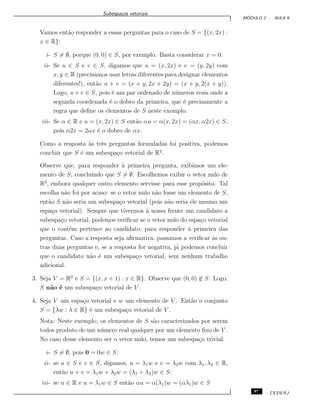 Subespa¸cos vetoriais
M ´ODULO 2 - AULA 9
Vamos ent˜ao responder a essas perguntas para o caso de S = {(x, 2x) :
x ∈ R}:
i- S = ∅, porque (0, 0) ∈ S, por exemplo. Basta considerar x = 0.
ii- Se u ∈ S e v ∈ S, digamos que u = (x, 2x) e v = (y, 2y) com
x, y ∈ R (precisamos usar letras diferentes para designar elementos
diferentes!), ent˜ao u + v = (x + y, 2x + 2y) = (x + y, 2(x + y)).
Logo, u + v ∈ S, pois ´e um par ordenado de n´umeros reais onde a
segunda coordenada ´e o dobro da primeira, que ´e precisamente a
regra que deﬁne os elementos de S neste exemplo.
iii- Se α ∈ R e u = (x, 2x) ∈ S ent˜ao αu = α(x, 2x) = (αx, α2x) ∈ S,
pois α2x = 2αx ´e o dobro de αx.
Como a resposta `as trˆes perguntas formuladas foi positiva, podemos
concluir que S ´e um subespa¸co vetorial de R2
.
Observe que, para responder `a primeira pergunta, exibimos um ele-
mento de S, concluindo que S = ∅. Escolhemos exibir o vetor nulo de
R2
, embora qualquer outro elemento servisse para esse prop´osito. Tal
escolha n˜ao foi por acaso: se o vetor nulo n˜ao fosse um elemento de S,
ent˜ao S n˜ao seria um subespa¸co vetorial (pois n˜ao seria ele mesmo um
espa¸co vetorial). Sempre que tivermos `a nossa frente um candidato a
subespa¸co vetorial, podemos veriﬁcar se o vetor nulo do espa¸co vetorial
que o cont´em pertence ao candidato, para responder `a primeira das
perguntas. Caso a resposta seja aﬁrmativa, passamos a veriﬁcar as ou-
tras duas perguntas e, se a resposta for negativa, j´a podemos concluir
que o candidato n˜ao ´e um subespa¸co vetorial, sem nenhum trabalho
adicional.
3. Seja V = R2
e S = {(x, x + 1) : x ∈ R}. Observe que (0, 0) /∈ S. Logo,
S n˜ao ´e um subespa¸co vetorial de V .
4. Seja V um espa¸co vetorial e w um elemento de V . Ent˜ao o conjunto
S = {λw : λ ∈ R} ´e um subespa¸co vetorial de V .
Nota: Neste exemplo, os elementos de S s˜ao caracterizados por serem
todos produto de um n´umero real qualquer por um elemento ﬁxo de V .
No caso desse elemento ser o vetor nulo, temos um subespa¸co trivial.
i- S = ∅, pois 0 = 0w ∈ S;
ii- se u ∈ S e v ∈ S, digamos, u = λ1w e v = λ2w com λ1, λ2 ∈ R,
ent˜ao u + v = λ1w + λ2w = (λ1 + λ2)w ∈ S;
iii- se α ∈ R e u = λ1w ∈ S ent˜ao αu = α(λ1)w = (αλ1)w ∈ S
97 CEDERJ
 