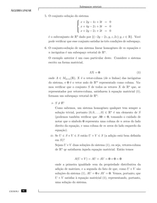 Subespa¸cos vetoriais
5. O conjunto solu¸c˜ao do sistema



x + 2y − 4z + 3t = 0
x + 4y − 2z + 3t = 0
x + 2y − 2z + 2t = 0
´e o subconjunto de R4
dado por {(−2y − 2z, y, z, 2z); y, z ∈ R}. Vocˆe
pode veriﬁcar que esse conjunto satisfaz `as trˆes condi¸c˜oes de subespa¸co.
6. O conjunto-solu¸c˜ao de um sistema linear homogˆeneo de m equa¸c˜oes e
n inc´ognitas ´e um subespa¸co vetorial de Rn
.
O exemplo anterior ´e um caso particular deste. Considere o sistema
escrito na forma matricial,
AX = 0 (1)
onde A ∈ Mm×n(R), X ´e o vetor-coluna (de n linhas) das inc´ognitas
do sistema, e 0 ´e o vetor nulo de Rm
representado como coluna. Va-
mos veriﬁcar que o conjunto S de todos os vetores X de Rn
que, se
representados por vetores-coluna, satisfazem `a equa¸c˜ao matricial (1),
formam um subespa¸co vetorial de Rn
:
i- S = ∅?
Como sabemos, um sistema homogˆeneo qualquer tem sempre a
solu¸c˜ao trivial, portanto (0, 0, . . ., 0) ∈ Rn
´e um elemento de S
(podemos tamb´em veriﬁcar que A0 = 0, tomando o cuidado de
notar que o s´ımbolo 0 representa uma coluna de n zeros do lado
direito da equa¸c˜ao, e uma coluna de m zeros do lado esquerdo da
equa¸c˜ao).
ii- Se U ∈ S e V ∈ S ent˜ao U + V ∈ S (a adi¸c˜ao est´a bem deﬁnida
em S)?
Sejam U e V duas solu¸c˜oes do sistema (1), ou seja, vetores-coluna
de Rn
qe satisfazem `aquela equa¸c˜ao matricial. Ent˜ao temos
A(U + V ) = AU + AV = 0 + 0 = 0
onde a primeira igualdade vem da propriedade distributiva da
adi¸c˜ao de matrizes, e a segunda do fato de que, como U e V s˜ao
solu¸c˜oes do sistema (1), AU = 0 e AV = 0. Vemos, portanto, que
U + V satisfaz `a equa¸c˜ao matricial (1), representando, portanto,
uma solu¸c˜ao do sistema.
CEDERJ 98
 