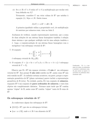 Subespa¸cos vetoriais
M ´ODULO 2 - AULA 9
iii- Se α ∈ R e U ∈ S ent˜ao αU ∈ S (a multiplica¸c˜ao por escalar est´a
bem deﬁnida em S)?
Novamente, considere U um vetor coluna de Rn
que satisfaz `a
equa¸c˜ao (1). Seja α ∈ R. Ent˜ao temos
A(αU) = αAU = α0 = 0.
A primeira igualdade utiliza a propriedade mn1, de multiplica¸c˜ao
de matrizes por n´umeros reais, vista na Aula 2.
Acabamos de veriﬁcar, usando representa¸c˜oes matriciais, que a soma
de duas solu¸c˜oes de um sistema linear homogˆeneo tamb´em ´e solu¸c˜ao
desse sistema e que qualquer m´ultiplo real de uma solu¸c˜ao tamb´em o
´e. Logo, o conjunto-solu¸c˜ao de um sistema linear homogˆeneo com n
inc´ognitas ´e um subespa¸co vetorial de Rn
.
7. O conjunto
S =
a 0
c d
; a + c = d
´e subespa¸co vetorial de M2×2(R).
8. O conjunto S = {a + bx + cx2
; a, b, c ∈ R e a = b + c} ´e subespa¸co
vetorial de V = P2. Lembrando: P2 ´e o con-
junto de todos os polinˆomios
a vari´avel e coeﬁcientes reais,
de grau menor ou igual a 2,
acrescido do polinˆomio iden-
ticamente nulo.
Observe que R e R2
s˜ao espa¸cos vetoriais, e R n˜ao ´e um subespa¸co
vetorial de R2
. Isso porque R n˜ao est´a contido em R2
, assim como R2
n˜ao
est´a contido em R3
. A confus˜ao costuma acontecer, em parte, porque a repre-
senta¸c˜ao geom´etrica de R2
(plano cartesiano) parece incluir a representa¸c˜ao
geom´etrica de R (reta). Na verdade, por´em, R ´e um conjunto de n´umeros,
enquanto R2
´e um conjunto de pares ordenados de n´umeros, e esses dois
objetos s˜ao completamente distintos. Veremos mais tarde que R2
cont´em
apenas “c´opias” de R, assim como R3
cont´em “c´opias” tanto de R como de
R2
.
Os subespa¸cos vetoriais de R2
Ja conhecemos alguns dos subespa¸cos de R2
:
• {(0, 0)} e R2
, que s˜ao os subespa¸cos triviais;
• {αw : α ∈ R}, onde w ∈ R ´e um elemento de R2
.
99 CEDERJ
 