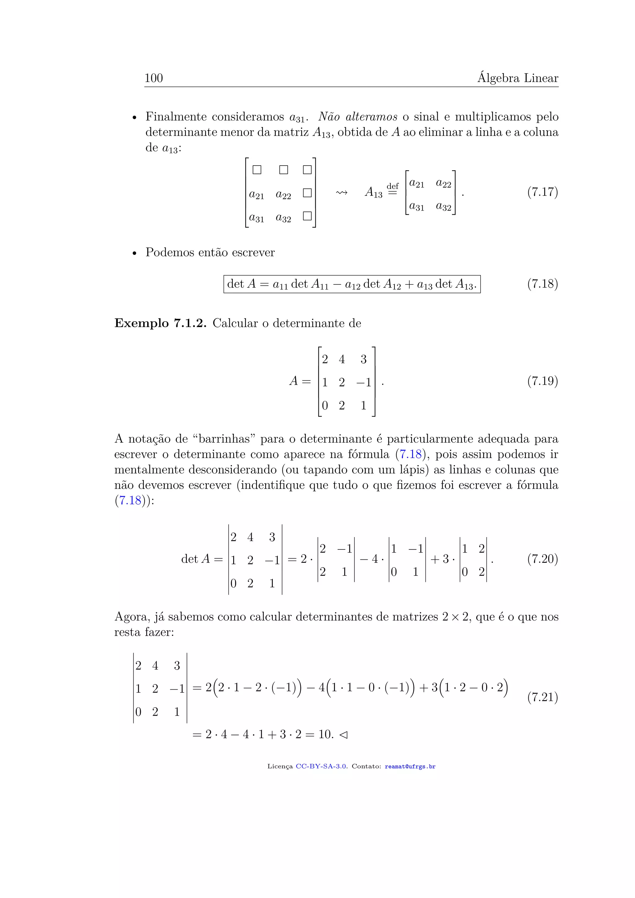 100 Álgebra Linear
• Finalmente consideramos a31. Não alteramos o sinal e multiplicamos pelo
determinante menor da matriz A13, obtida de A ao eliminar a linha e a coluna
de a13:







a21 a22
a31 a32







A13
def
=



a21 a22
a31 a32


 . (7.17)
• Podemos então escrever
det A = a11 det A11 − a12 det A12 + a13 det A13. (7.18)
Exemplo 7.1.2. Calcular o determinante de
A =







2 4 3
1 2 −1
0 2 1







. (7.19)
A notação de “barrinhas” para o determinante é particularmente adequada para
escrever o determinante como aparece na fórmula (7.18), pois assim podemos ir
mentalmente desconsiderando (ou tapando com um lápis) as linhas e colunas que
não devemos escrever (indentiﬁque que tudo o que ﬁzemos foi escrever a fórmula
(7.18)):
det A =
2 4 3
1 2 −1
0 2 1
= 2 ·
2 −1
2 1
− 4 ·
1 −1
0 1
+ 3 ·
1 2
0 2
. (7.20)
Agora, já sabemos como calcular determinantes de matrizes 2 × 2, que é o que nos
resta fazer:
2 4 3
1 2 −1
0 2 1
= 2 2 · 1 − 2 · (−1) − 4 1 · 1 − 0 · (−1) + 3 1 · 2 − 0 · 2
= 2 · 4 − 4 · 1 + 3 · 2 = 10.
(7.21)
Licença CC-BY-SA-3.0. Contato: reamat@ufrgs.br
 
