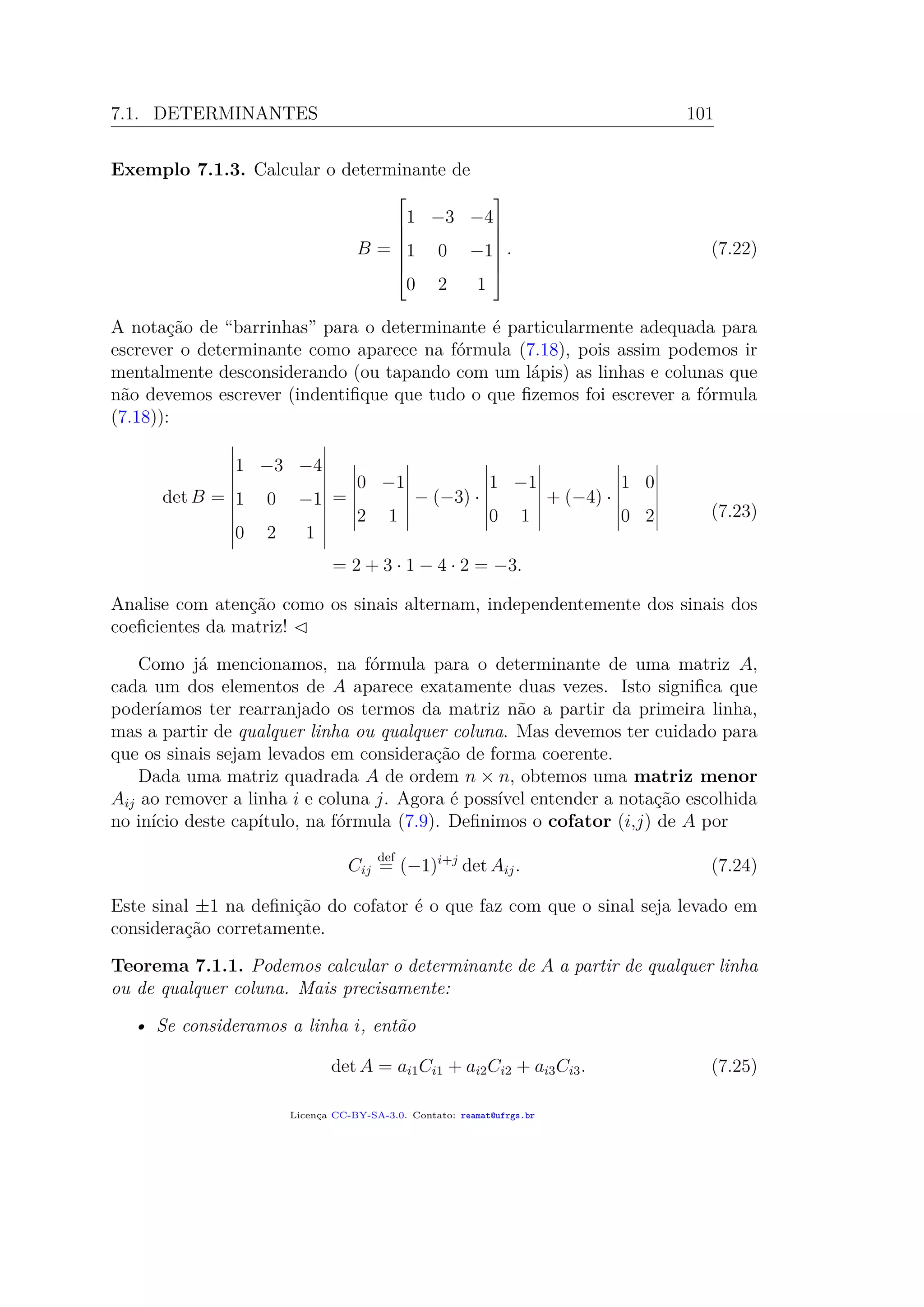 7.1. DETERMINANTES 101
Exemplo 7.1.3. Calcular o determinante de
B =







1 −3 −4
1 0 −1
0 2 1







. (7.22)
A notação de “barrinhas” para o determinante é particularmente adequada para
escrever o determinante como aparece na fórmula (7.18), pois assim podemos ir
mentalmente desconsiderando (ou tapando com um lápis) as linhas e colunas que
não devemos escrever (indentiﬁque que tudo o que ﬁzemos foi escrever a fórmula
(7.18)):
det B =
1 −3 −4
1 0 −1
0 2 1
=
0 −1
2 1
− (−3) ·
1 −1
0 1
+ (−4) ·
1 0
0 2
= 2 + 3 · 1 − 4 · 2 = −3.
(7.23)
Analise com atenção como os sinais alternam, independentemente dos sinais dos
coeﬁcientes da matriz!
Como já mencionamos, na fórmula para o determinante de uma matriz A,
cada um dos elementos de A aparece exatamente duas vezes. Isto signiﬁca que
poderíamos ter rearranjado os termos da matriz não a partir da primeira linha,
mas a partir de qualquer linha ou qualquer coluna. Mas devemos ter cuidado para
que os sinais sejam levados em consideração de forma coerente.
Dada uma matriz quadrada A de ordem n × n, obtemos uma matriz menor
Aij ao remover a linha i e coluna j. Agora é possível entender a notação escolhida
no início deste capítulo, na fórmula (7.9). Deﬁnimos o cofator (i,j) de A por
Cij
def
= (−1)i+j
det Aij. (7.24)
Este sinal ±1 na deﬁnição do cofator é o que faz com que o sinal seja levado em
consideração corretamente.
Teorema 7.1.1. Podemos calcular o determinante de A a partir de qualquer linha
ou de qualquer coluna. Mais precisamente:
• Se consideramos a linha i, então
det A = ai1Ci1 + ai2Ci2 + ai3Ci3. (7.25)
Licença CC-BY-SA-3.0. Contato: reamat@ufrgs.br
 