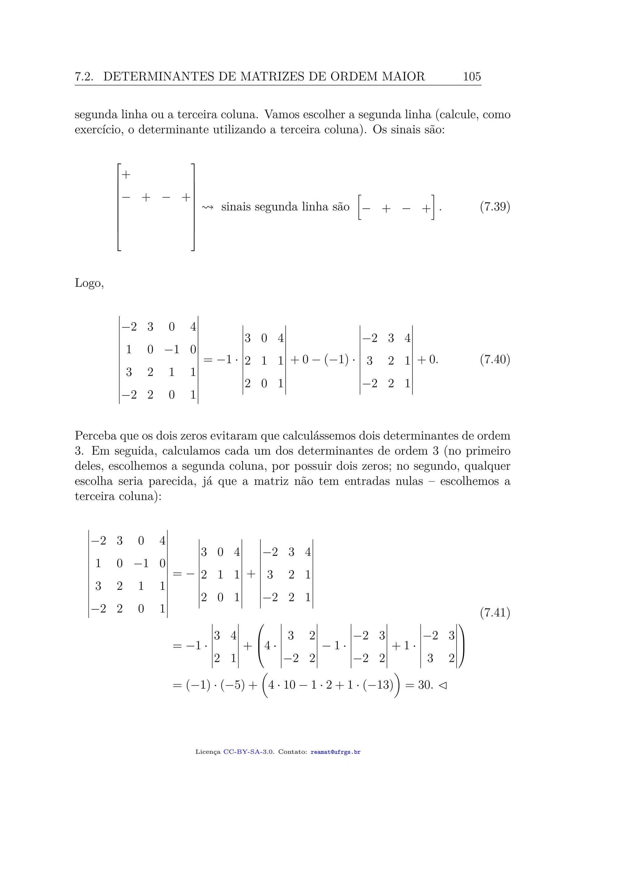 7.2. DETERMINANTES DE MATRIZES DE ORDEM MAIOR 105
segunda linha ou a terceira coluna. Vamos escolher a segunda linha (calcule, como
exercício, o determinante utilizando a terceira coluna). Os sinais são:










+
− + − +










sinais segunda linha são − + − + . (7.39)
Logo,
−2 3 0 4
1 0 −1 0
3 2 1 1
−2 2 0 1
= −1 ·
3 0 4
2 1 1
2 0 1
+ 0 − (−1) ·
−2 3 4
3 2 1
−2 2 1
+ 0. (7.40)
Perceba que os dois zeros evitaram que calculássemos dois determinantes de ordem
3. Em seguida, calculamos cada um dos determinantes de ordem 3 (no primeiro
deles, escolhemos a segunda coluna, por possuir dois zeros; no segundo, qualquer
escolha seria parecida, já que a matriz não tem entradas nulas – escolhemos a
terceira coluna):
−2 3 0 4
1 0 −1 0
3 2 1 1
−2 2 0 1
= −
3 0 4
2 1 1
2 0 1
+
−2 3 4
3 2 1
−2 2 1
= −1 ·
3 4
2 1
+


4 ·
3 2
−2 2
− 1 ·
−2 3
−2 2
+ 1 ·
−2 3
3 2



= (−1) · (−5) + 4 · 10 − 1 · 2 + 1 · (−13) = 30.
(7.41)
Licença CC-BY-SA-3.0. Contato: reamat@ufrgs.br
 