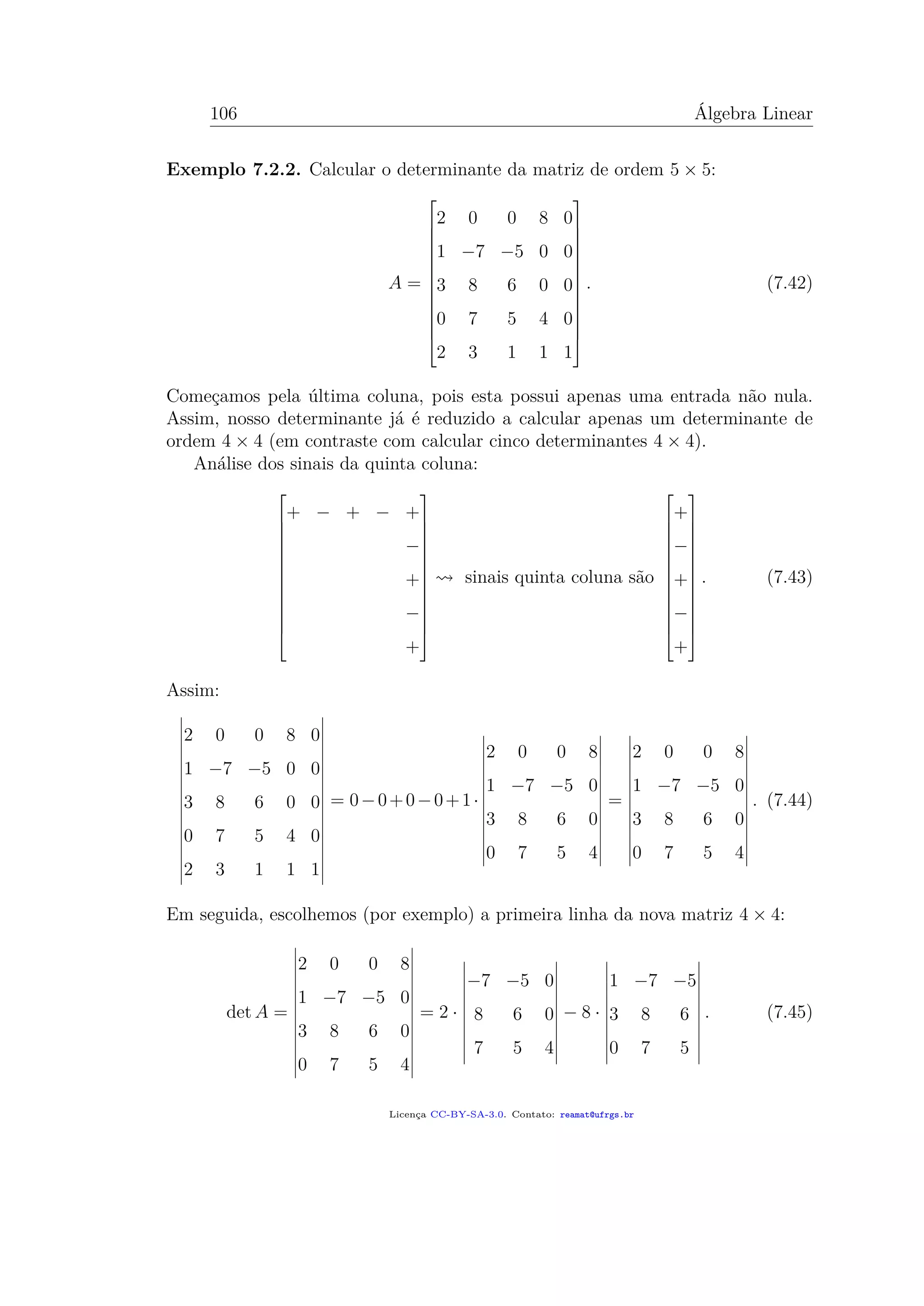 106 Álgebra Linear
Exemplo 7.2.2. Calcular o determinante da matriz de ordem 5 × 5:
A =














2 0 0 8 0
1 −7 −5 0 0
3 8 6 0 0
0 7 5 4 0
2 3 1 1 1














. (7.42)
Começamos pela última coluna, pois esta possui apenas uma entrada não nula.
Assim, nosso determinante já é reduzido a calcular apenas um determinante de
ordem 4 × 4 (em contraste com calcular cinco determinantes 4 × 4).
Análise dos sinais da quinta coluna:














+ − + − +
−
+
−
+














sinais quinta coluna são














+
−
+
−
+














. (7.43)
Assim:
2 0 0 8 0
1 −7 −5 0 0
3 8 6 0 0
0 7 5 4 0
2 3 1 1 1
= 0−0+0−0+1·
2 0 0 8
1 −7 −5 0
3 8 6 0
0 7 5 4
=
2 0 0 8
1 −7 −5 0
3 8 6 0
0 7 5 4
. (7.44)
Em seguida, escolhemos (por exemplo) a primeira linha da nova matriz 4 × 4:
det A =
2 0 0 8
1 −7 −5 0
3 8 6 0
0 7 5 4
= 2 ·
−7 −5 0
8 6 0
7 5 4
− 8 ·
1 −7 −5
3 8 6
0 7 5
. (7.45)
Licença CC-BY-SA-3.0. Contato: reamat@ufrgs.br
 
