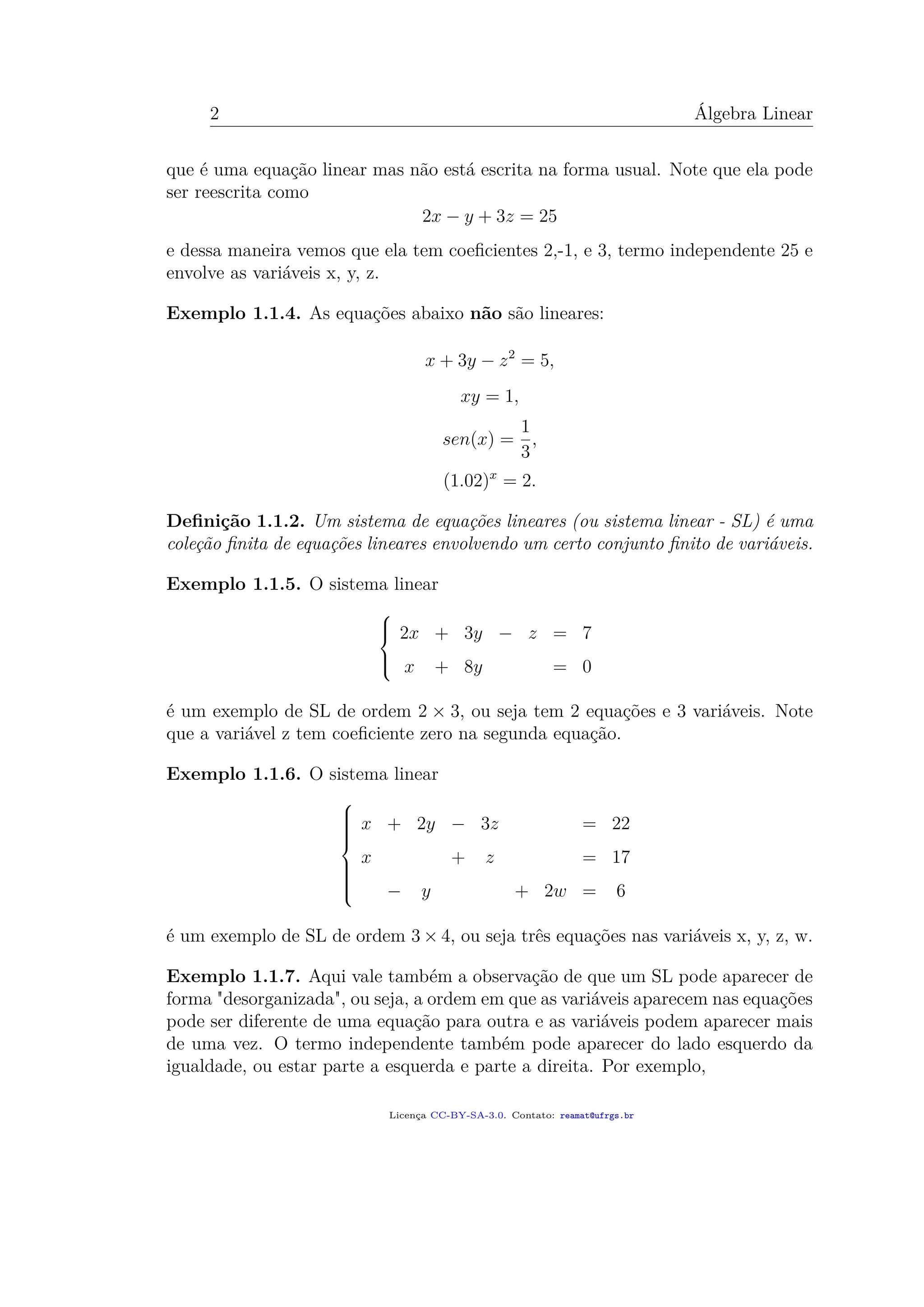 2 Álgebra Linear
que é uma equação linear mas não está escrita na forma usual. Note que ela pode
ser reescrita como
2x − y + 3z = 25
e dessa maneira vemos que ela tem coeﬁcientes 2,-1, e 3, termo independente 25 e
envolve as variáveis x, y, z.
Exemplo 1.1.4. As equações abaixo não são lineares:
x + 3y − z2
= 5,
xy = 1,
sen(x) =
1
3
,
(1.02)x
= 2.
Deﬁnição 1.1.2. Um sistema de equações lineares (ou sistema linear - SL) é uma
coleção ﬁnita de equações lineares envolvendo um certo conjunto ﬁnito de variáveis.
Exemplo 1.1.5. O sistema linear



2x + 3y − z = 7
x + 8y = 0
é um exemplo de SL de ordem 2 × 3, ou seja tem 2 equações e 3 variáveis. Note
que a variável z tem coeﬁciente zero na segunda equação.
Exemplo 1.1.6. O sistema linear



x + 2y − 3z = 22
x + z = 17
− y + 2w = 6
é um exemplo de SL de ordem 3 × 4, ou seja três equações nas variáveis x, y, z, w.
Exemplo 1.1.7. Aqui vale também a observação de que um SL pode aparecer de
forma "desorganizada", ou seja, a ordem em que as variáveis aparecem nas equações
pode ser diferente de uma equação para outra e as variáveis podem aparecer mais
de uma vez. O termo independente também pode aparecer do lado esquerdo da
igualdade, ou estar parte a esquerda e parte a direita. Por exemplo,
Licença CC-BY-SA-3.0. Contato: reamat@ufrgs.br
 