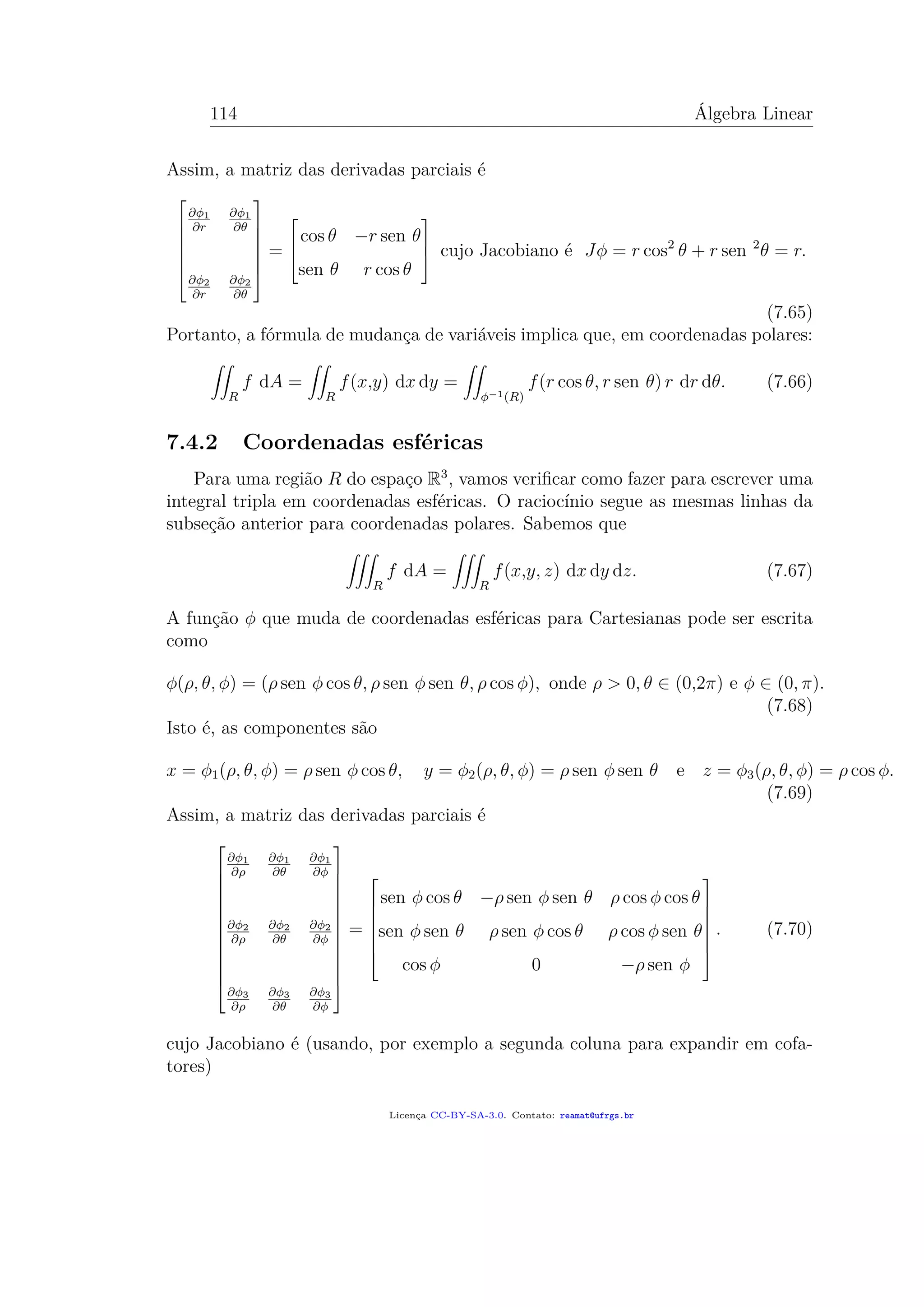 114 Álgebra Linear
Assim, a matriz das derivadas parciais é







∂φ1
∂r
∂φ1
∂θ
∂φ2
∂r
∂φ2
∂θ







=



cos θ −r sen θ
sen θ r cos θ


 cujo Jacobiano é Jφ = r cos2
θ + r sen 2
θ = r.
(7.65)
Portanto, a fórmula de mudança de variáveis implica que, em coordenadas polares:
R
f dA =
R
f(x,y) dx dy =
φ−1(R)
f(r cos θ, r sen θ) r dr dθ. (7.66)
7.4.2 Coordenadas esféricas
Para uma região R do espaço R3
, vamos veriﬁcar como fazer para escrever uma
integral tripla em coordenadas esféricas. O raciocínio segue as mesmas linhas da
subseção anterior para coordenadas polares. Sabemos que
R
f dA =
R
f(x,y, z) dx dy dz. (7.67)
A função φ que muda de coordenadas esféricas para Cartesianas pode ser escrita
como
φ(ρ, θ, φ) = (ρ sen φ cos θ, ρ sen φ sen θ, ρ cos φ), onde ρ > 0, θ ∈ (0,2π) e φ ∈ (0, π).
(7.68)
Isto é, as componentes são
x = φ1(ρ, θ, φ) = ρ sen φ cos θ, y = φ2(ρ, θ, φ) = ρ sen φ sen θ e z = φ3(ρ, θ, φ) = ρ cos φ.
(7.69)
Assim, a matriz das derivadas parciais é














∂φ1
∂ρ
∂φ1
∂θ
∂φ1
∂φ
∂φ2
∂ρ
∂φ2
∂θ
∂φ2
∂φ
∂φ3
∂ρ
∂φ3
∂θ
∂φ3
∂φ














=







sen φ cos θ −ρ sen φ sen θ ρ cos φ cos θ
sen φ sen θ ρ sen φ cos θ ρ cos φ sen θ
cos φ 0 −ρ sen φ







. (7.70)
cujo Jacobiano é (usando, por exemplo a segunda coluna para expandir em cofa-
tores)
Licença CC-BY-SA-3.0. Contato: reamat@ufrgs.br
 