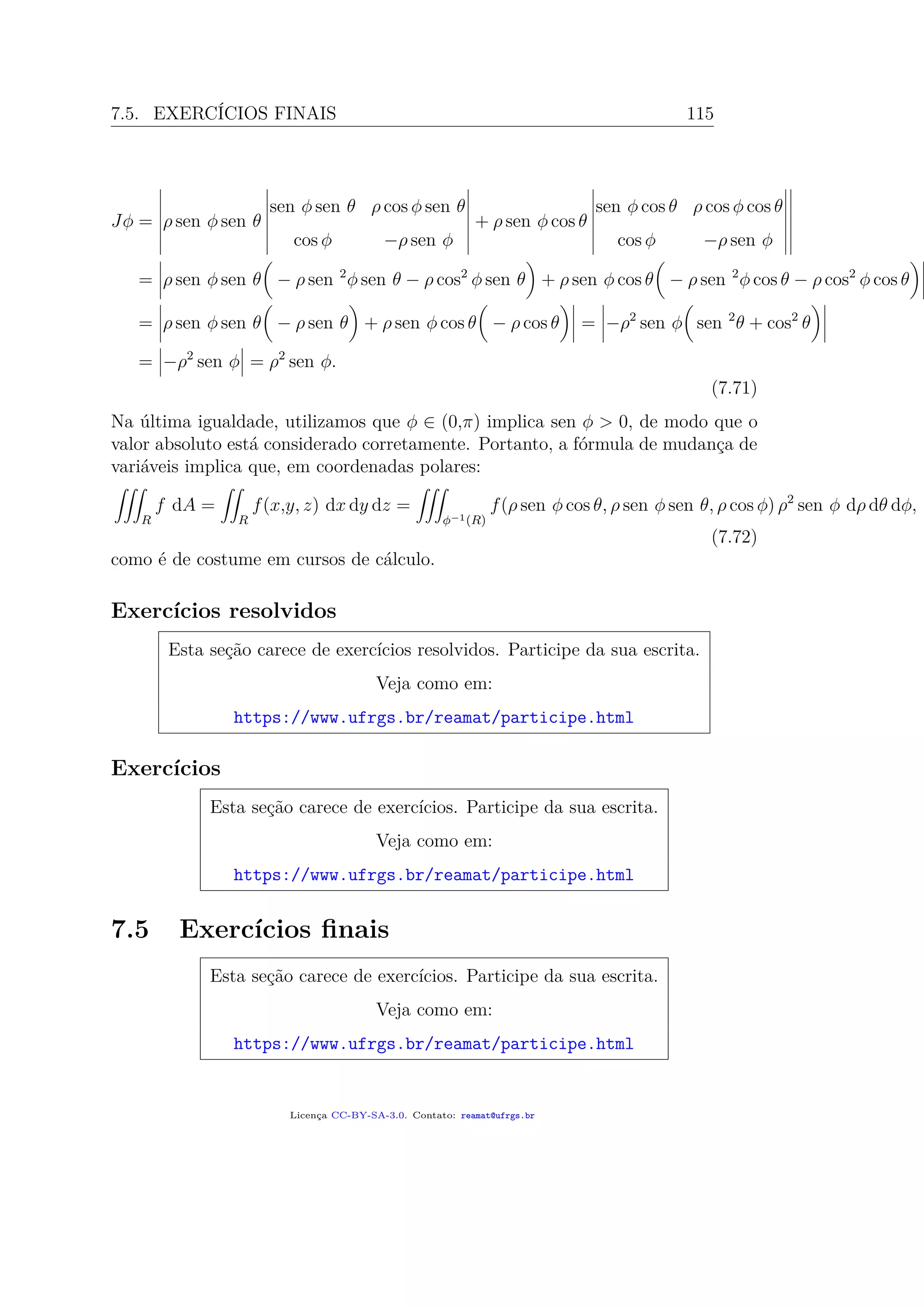 7.5. EXERCÍCIOS FINAIS 115
Jφ = ρ sen φ sen θ
sen φ sen θ ρ cos φ sen θ
cos φ −ρ sen φ
+ ρ sen φ cos θ
sen φ cos θ ρ cos φ cos θ
cos φ −ρ sen φ
= ρ sen φ sen θ − ρ sen 2
φ sen θ − ρ cos2
φ sen θ + ρ sen φ cos θ − ρ sen 2
φ cos θ − ρ cos2
φ cos θ
= ρ sen φ sen θ − ρ sen θ + ρ sen φ cos θ − ρ cos θ = −ρ2
sen φ sen 2
θ + cos2
θ
= −ρ2
sen φ = ρ2
sen φ.
(7.71)
Na última igualdade, utilizamos que φ ∈ (0,π) implica sen φ > 0, de modo que o
valor absoluto está considerado corretamente. Portanto, a fórmula de mudança de
variáveis implica que, em coordenadas polares:
R
f dA =
R
f(x,y, z) dx dy dz =
φ−1(R)
f(ρ sen φ cos θ, ρ sen φ sen θ, ρ cos φ) ρ2
sen φ dρ dθ dφ,
(7.72)
como é de costume em cursos de cálculo.
Exercícios resolvidos
Esta seção carece de exercícios resolvidos. Participe da sua escrita.
Veja como em:
https://www.ufrgs.br/reamat/participe.html
Exercícios
Esta seção carece de exercícios. Participe da sua escrita.
Veja como em:
https://www.ufrgs.br/reamat/participe.html
7.5 Exercícios ﬁnais
Esta seção carece de exercícios. Participe da sua escrita.
Veja como em:
https://www.ufrgs.br/reamat/participe.html
Licença CC-BY-SA-3.0. Contato: reamat@ufrgs.br
 