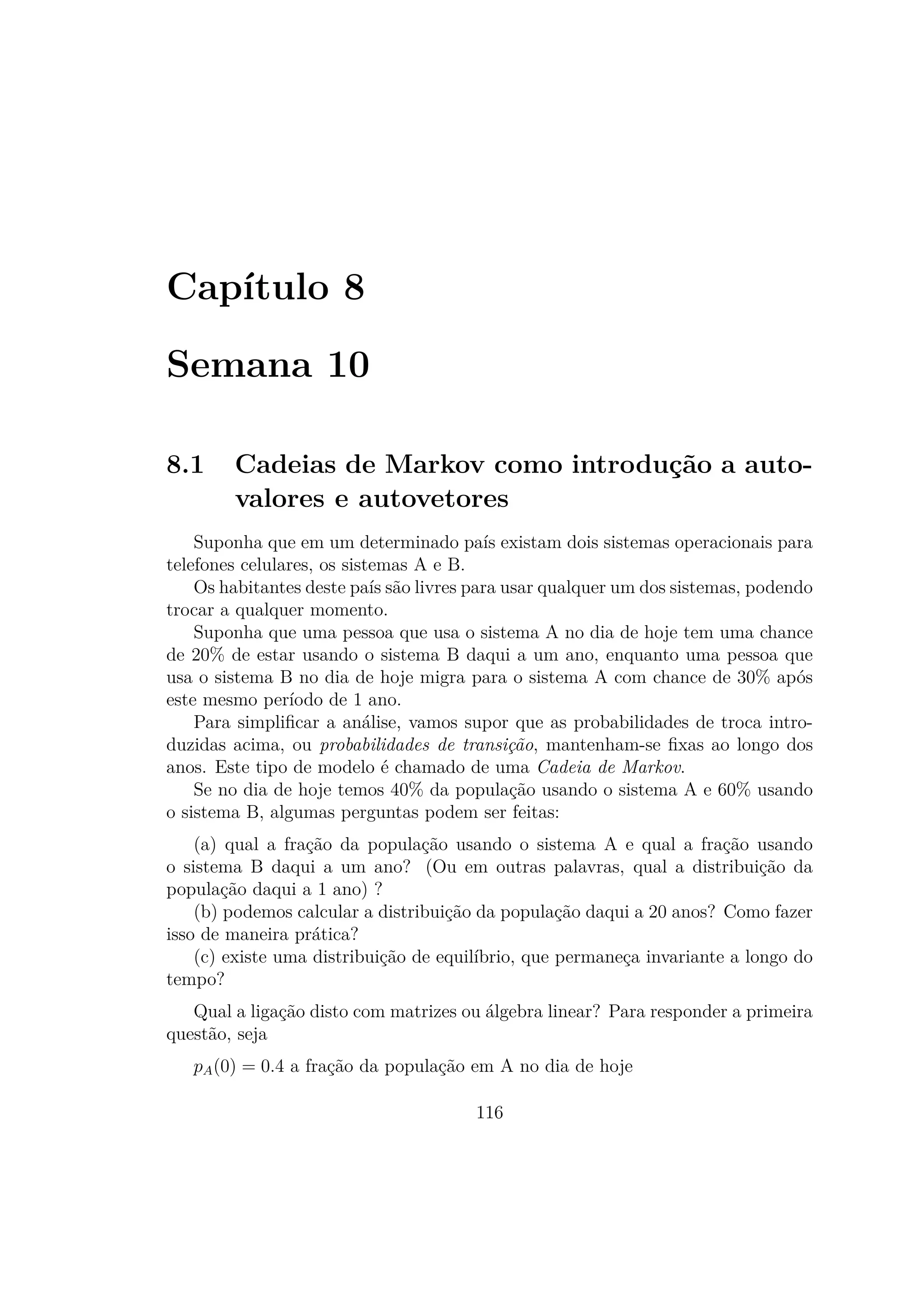 Capítulo 8
Semana 10
8.1 Cadeias de Markov como introdução a auto-
valores e autovetores
Suponha que em um determinado país existam dois sistemas operacionais para
telefones celulares, os sistemas A e B.
Os habitantes deste país são livres para usar qualquer um dos sistemas, podendo
trocar a qualquer momento.
Suponha que uma pessoa que usa o sistema A no dia de hoje tem uma chance
de 20% de estar usando o sistema B daqui a um ano, enquanto uma pessoa que
usa o sistema B no dia de hoje migra para o sistema A com chance de 30% após
este mesmo período de 1 ano.
Para simpliﬁcar a análise, vamos supor que as probabilidades de troca intro-
duzidas acima, ou probabilidades de transição, mantenham-se ﬁxas ao longo dos
anos. Este tipo de modelo é chamado de uma Cadeia de Markov.
Se no dia de hoje temos 40% da população usando o sistema A e 60% usando
o sistema B, algumas perguntas podem ser feitas:
(a) qual a fração da população usando o sistema A e qual a fração usando
o sistema B daqui a um ano? (Ou em outras palavras, qual a distribuição da
população daqui a 1 ano) ?
(b) podemos calcular a distribuição da população daqui a 20 anos? Como fazer
isso de maneira prática?
(c) existe uma distribuição de equilíbrio, que permaneça invariante a longo do
tempo?
Qual a ligação disto com matrizes ou álgebra linear? Para responder a primeira
questão, seja
pA(0) = 0.4 a fração da população em A no dia de hoje
116
 