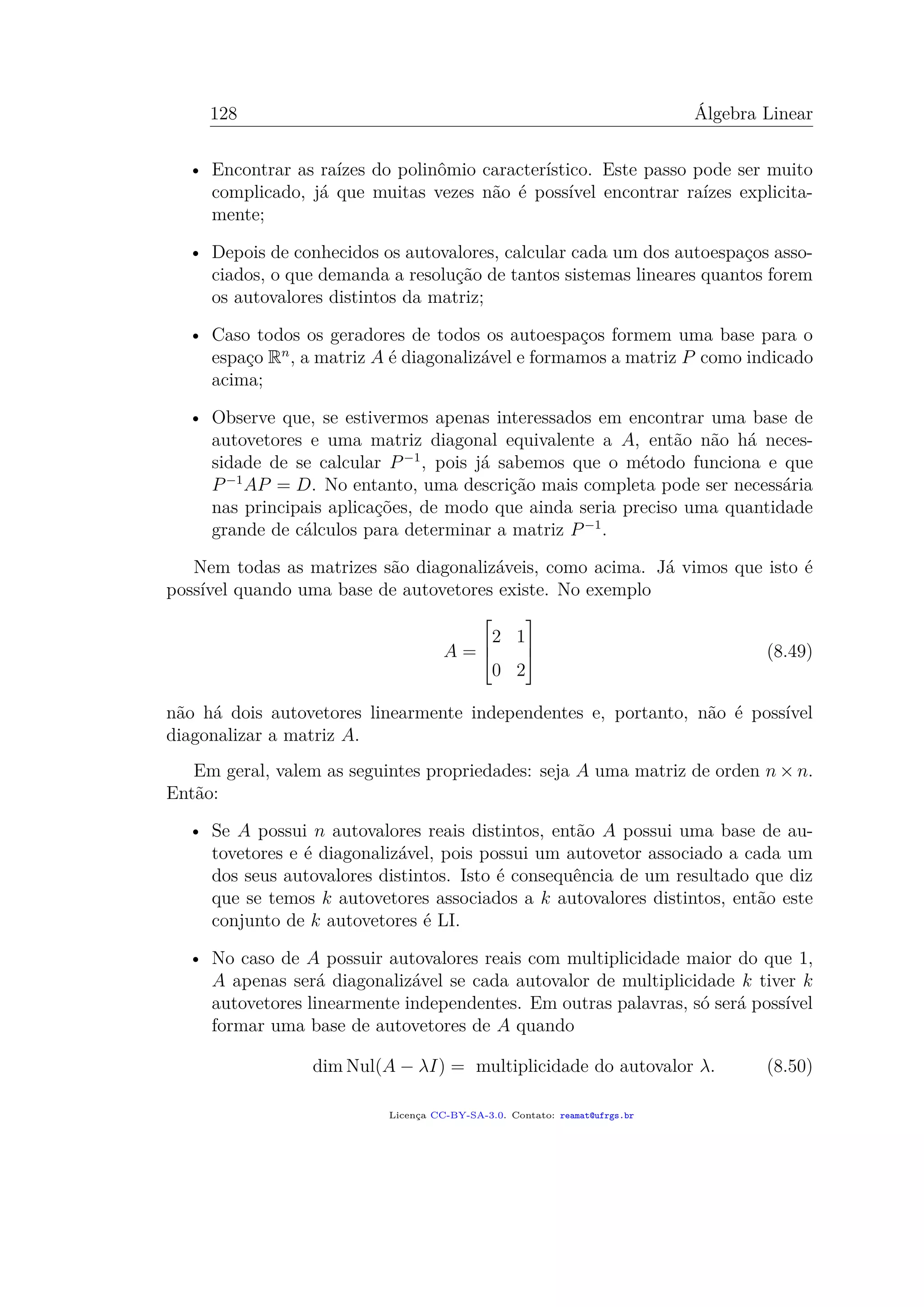 128 Álgebra Linear
• Encontrar as raízes do polinômio característico. Este passo pode ser muito
complicado, já que muitas vezes não é possível encontrar raízes explicita-
mente;
• Depois de conhecidos os autovalores, calcular cada um dos autoespaços asso-
ciados, o que demanda a resolução de tantos sistemas lineares quantos forem
os autovalores distintos da matriz;
• Caso todos os geradores de todos os autoespaços formem uma base para o
espaço Rn
, a matriz A é diagonalizável e formamos a matriz P como indicado
acima;
• Observe que, se estivermos apenas interessados em encontrar uma base de
autovetores e uma matriz diagonal equivalente a A, então não há neces-
sidade de se calcular P−1
, pois já sabemos que o método funciona e que
P−1
AP = D. No entanto, uma descrição mais completa pode ser necessária
nas principais aplicações, de modo que ainda seria preciso uma quantidade
grande de cálculos para determinar a matriz P−1
.
Nem todas as matrizes são diagonalizáveis, como acima. Já vimos que isto é
possível quando uma base de autovetores existe. No exemplo
A =



2 1
0 2


 (8.49)
não há dois autovetores linearmente independentes e, portanto, não é possível
diagonalizar a matriz A.
Em geral, valem as seguintes propriedades: seja A uma matriz de orden n × n.
Então:
• Se A possui n autovalores reais distintos, então A possui uma base de au-
tovetores e é diagonalizável, pois possui um autovetor associado a cada um
dos seus autovalores distintos. Isto é consequência de um resultado que diz
que se temos k autovetores associados a k autovalores distintos, então este
conjunto de k autovetores é LI.
• No caso de A possuir autovalores reais com multiplicidade maior do que 1,
A apenas será diagonalizável se cada autovalor de multiplicidade k tiver k
autovetores linearmente independentes. Em outras palavras, só será possível
formar uma base de autovetores de A quando
dim Nul(A − λI) = multiplicidade do autovalor λ. (8.50)
Licença CC-BY-SA-3.0. Contato: reamat@ufrgs.br
 