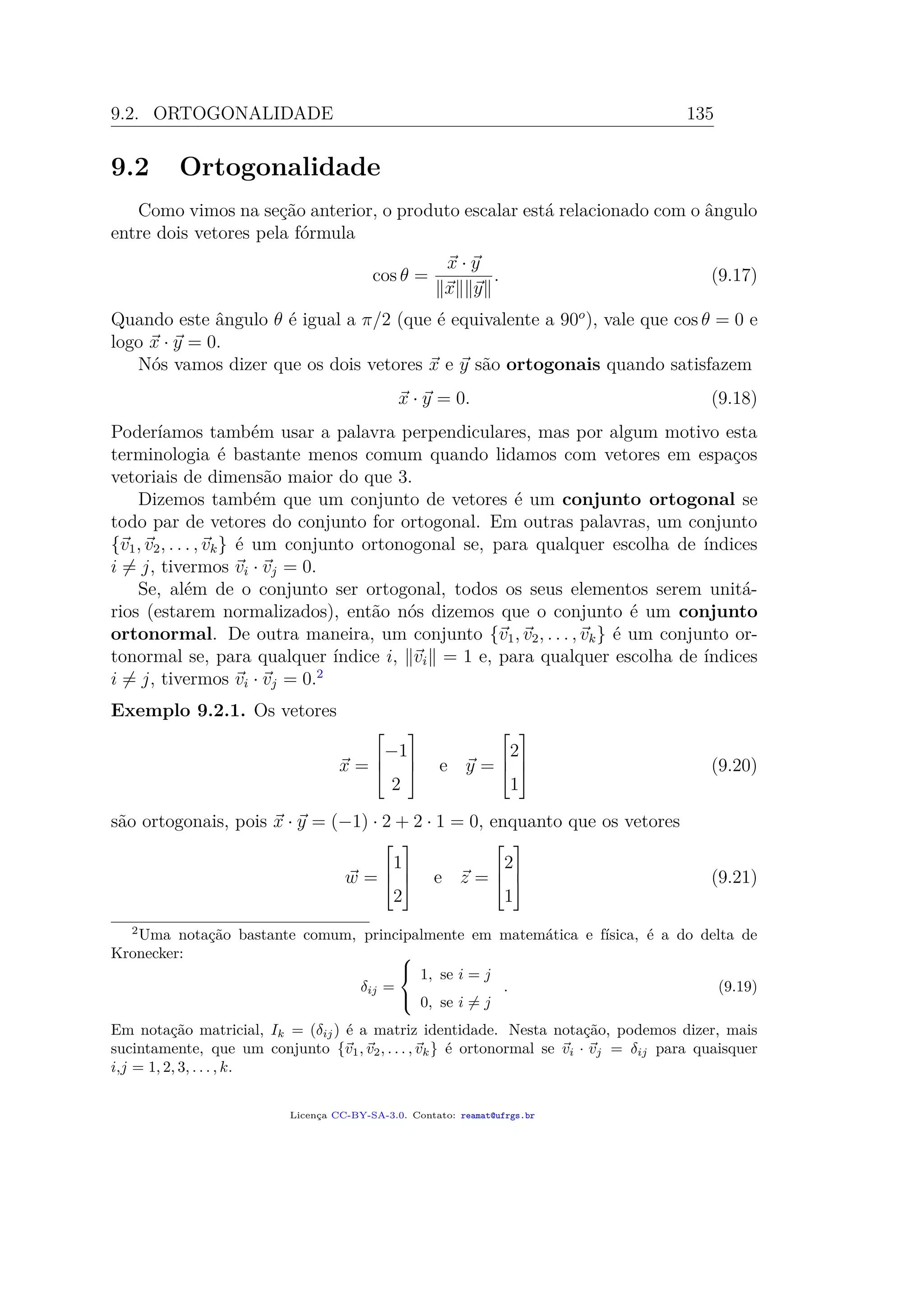 9.2. ORTOGONALIDADE 135
9.2 Ortogonalidade
Como vimos na seção anterior, o produto escalar está relacionado com o ângulo
entre dois vetores pela fórmula
cos θ =
x · y
x y
. (9.17)
Quando este ângulo θ é igual a π/2 (que é equivalente a 90o
), vale que cos θ = 0 e
logo x · y = 0.
Nós vamos dizer que os dois vetores x e y são ortogonais quando satisfazem
x · y = 0. (9.18)
Poderíamos também usar a palavra perpendiculares, mas por algum motivo esta
terminologia é bastante menos comum quando lidamos com vetores em espaços
vetoriais de dimensão maior do que 3.
Dizemos também que um conjunto de vetores é um conjunto ortogonal se
todo par de vetores do conjunto for ortogonal. Em outras palavras, um conjunto
{v1, v2, . . . , vk} é um conjunto ortonogonal se, para qualquer escolha de índices
i = j, tivermos vi · vj = 0.
Se, além de o conjunto ser ortogonal, todos os seus elementos serem unitá-
rios (estarem normalizados), então nós dizemos que o conjunto é um conjunto
ortonormal. De outra maneira, um conjunto {v1, v2, . . . , vk} é um conjunto or-
tonormal se, para qualquer índice i, vi = 1 e, para qualquer escolha de índices
i = j, tivermos vi · vj = 0.2
Exemplo 9.2.1. Os vetores
x =



−1
2


 e y =



2
1


 (9.20)
são ortogonais, pois x · y = (−1) · 2 + 2 · 1 = 0, enquanto que os vetores
w =



1
2


 e z =



2
1


 (9.21)
2
Uma notação bastante comum, principalmente em matemática e física, é a do delta de
Kronecker:
δij =



1, se i = j
0, se i = j
. (9.19)
Em notação matricial, Ik = (δij) é a matriz identidade. Nesta notação, podemos dizer, mais
sucintamente, que um conjunto {v1, v2, . . . , vk} é ortonormal se vi · vj = δij para quaisquer
i,j = 1, 2, 3, . . . , k.
Licença CC-BY-SA-3.0. Contato: reamat@ufrgs.br
 