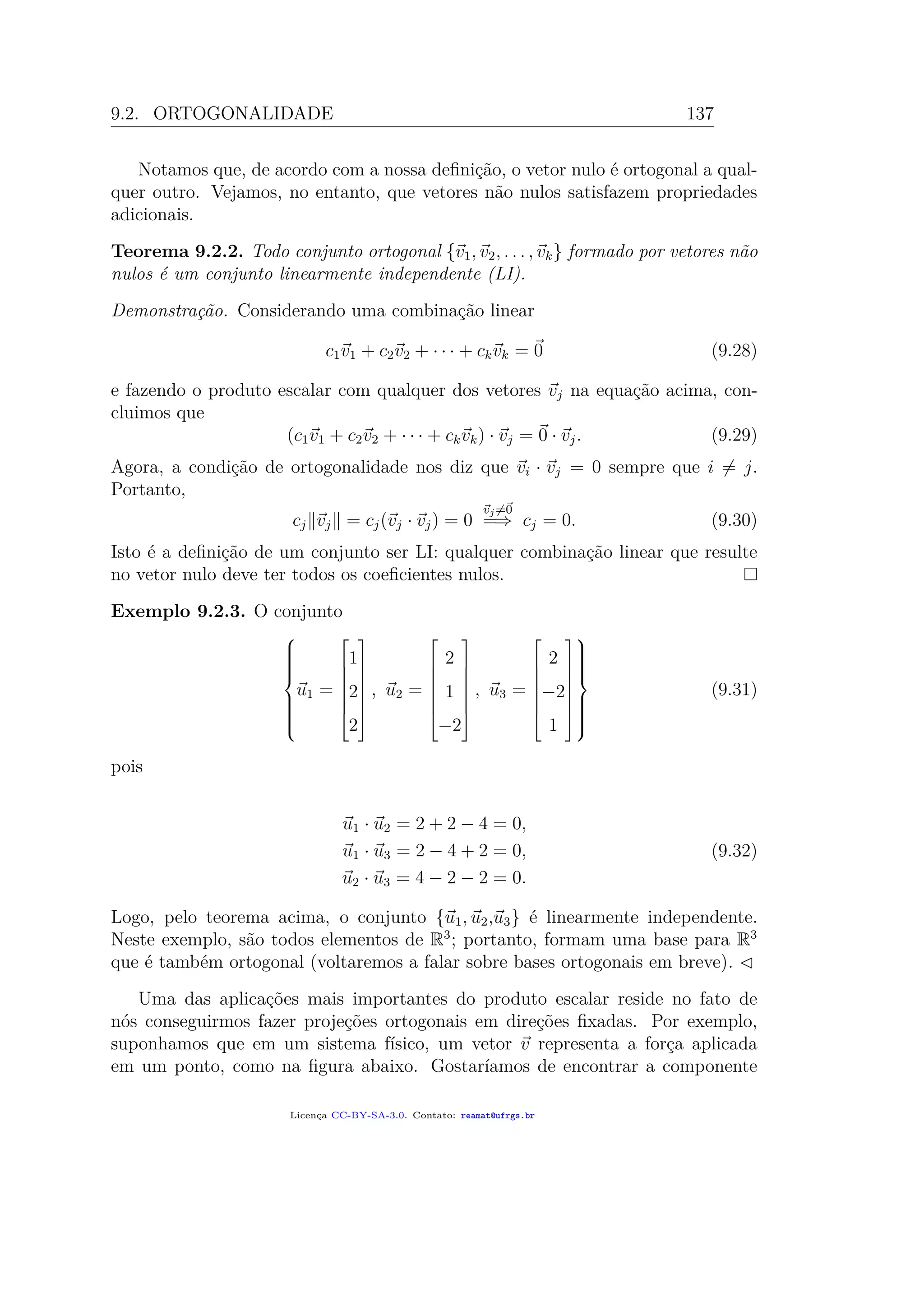 9.2. ORTOGONALIDADE 137
Notamos que, de acordo com a nossa deﬁnição, o vetor nulo é ortogonal a qual-
quer outro. Vejamos, no entanto, que vetores não nulos satisfazem propriedades
adicionais.
Teorema 9.2.2. Todo conjunto ortogonal {v1, v2, . . . , vk} formado por vetores não
nulos é um conjunto linearmente independente (LI).
Demonstração. Considerando uma combinação linear
c1v1 + c2v2 + · · · + ckvk = 0 (9.28)
e fazendo o produto escalar com qualquer dos vetores vj na equação acima, con-
cluimos que
(c1v1 + c2v2 + · · · + ckvk) · vj = 0 · vj. (9.29)
Agora, a condição de ortogonalidade nos diz que vi · vj = 0 sempre que i = j.
Portanto,
cj vj = cj(vj · vj) = 0
vj=0
=⇒ cj = 0. (9.30)
Isto é a deﬁnição de um conjunto ser LI: qualquer combinação linear que resulte
no vetor nulo deve ter todos os coeﬁcientes nulos.
Exemplo 9.2.3. O conjunto



u1 =







1
2
2







, u2 =







2
1
−2







, u3 =







2
−2
1










(9.31)
pois
u1 · u2 = 2 + 2 − 4 = 0,
u1 · u3 = 2 − 4 + 2 = 0,
u2 · u3 = 4 − 2 − 2 = 0.
(9.32)
Logo, pelo teorema acima, o conjunto {u1, u2,u3} é linearmente independente.
Neste exemplo, são todos elementos de R3
; portanto, formam uma base para R3
que é também ortogonal (voltaremos a falar sobre bases ortogonais em breve).
Uma das aplicações mais importantes do produto escalar reside no fato de
nós conseguirmos fazer projeções ortogonais em direções ﬁxadas. Por exemplo,
suponhamos que em um sistema físico, um vetor v representa a força aplicada
em um ponto, como na ﬁgura abaixo. Gostaríamos de encontrar a componente
Licença CC-BY-SA-3.0. Contato: reamat@ufrgs.br
 