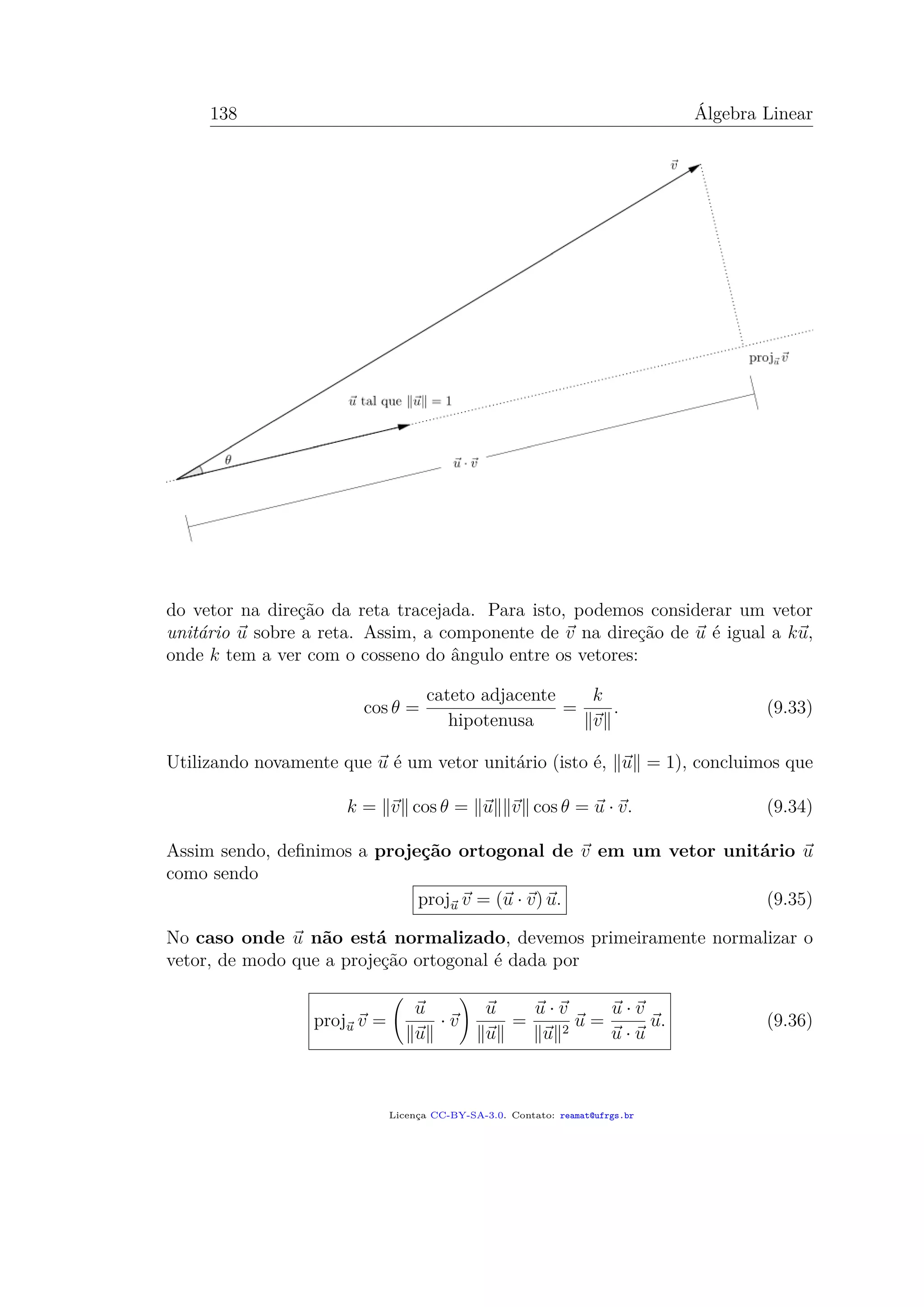 138 Álgebra Linear
do vetor na direção da reta tracejada. Para isto, podemos considerar um vetor
unitário u sobre a reta. Assim, a componente de v na direção de u é igual a ku,
onde k tem a ver com o cosseno do ângulo entre os vetores:
cos θ =
cateto adjacente
hipotenusa
=
k
v
. (9.33)
Utilizando novamente que u é um vetor unitário (isto é, u = 1), concluimos que
k = v cos θ = u v cos θ = u · v. (9.34)
Assim sendo, deﬁnimos a projeção ortogonal de v em um vetor unitário u
como sendo
proju v = (u · v) u. (9.35)
No caso onde u não está normalizado, devemos primeiramente normalizar o
vetor, de modo que a projeção ortogonal é dada por
proju v =
u
u
· v
u
u
=
u · v
u 2
u =
u · v
u · u
u. (9.36)
Licença CC-BY-SA-3.0. Contato: reamat@ufrgs.br
 