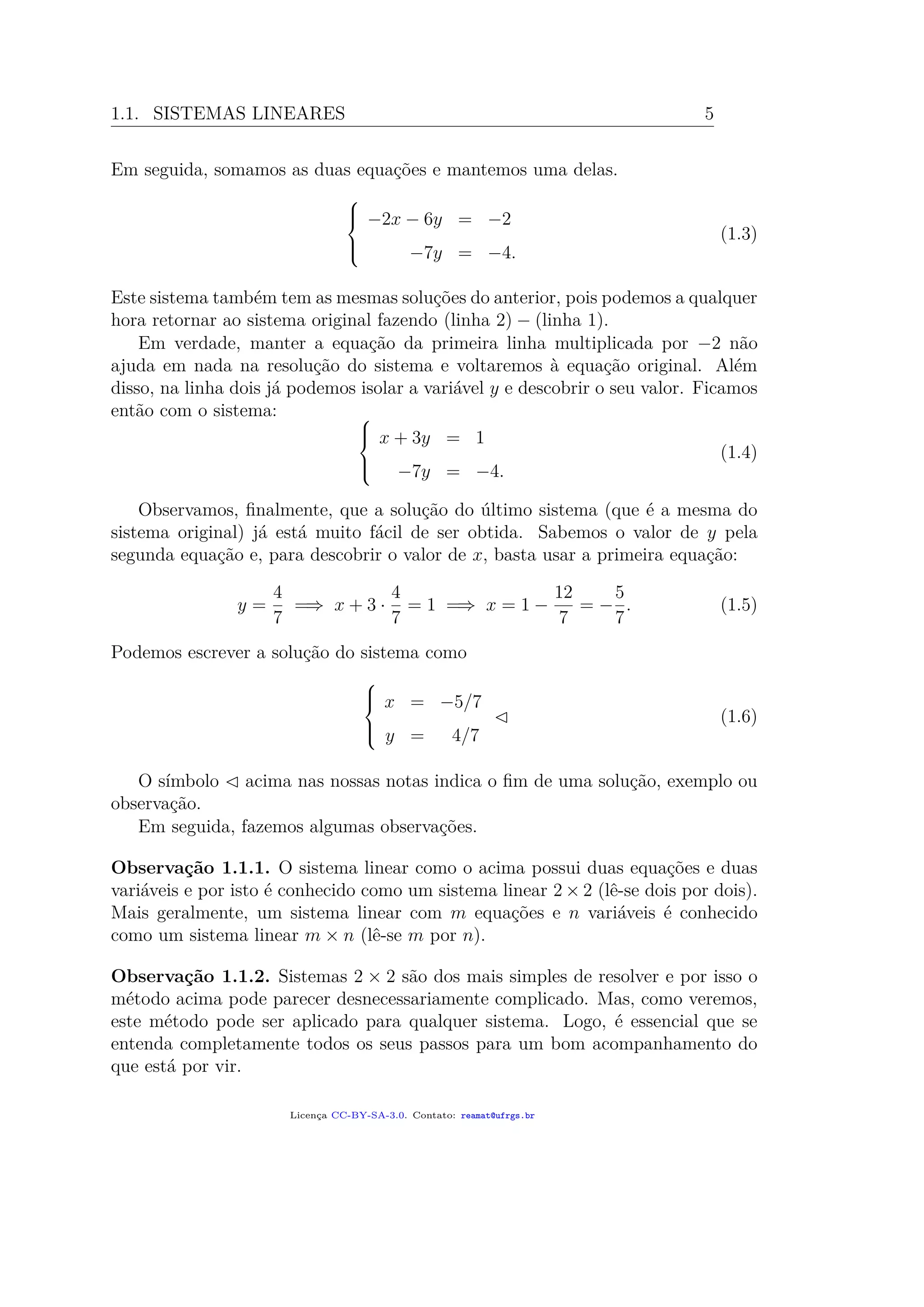 1.1. SISTEMAS LINEARES 5
Em seguida, somamos as duas equações e mantemos uma delas.



−2x − 6y = −2
−7y = −4.
(1.3)
Este sistema também tem as mesmas soluções do anterior, pois podemos a qualquer
hora retornar ao sistema original fazendo (linha 2) − (linha 1).
Em verdade, manter a equação da primeira linha multiplicada por −2 não
ajuda em nada na resolução do sistema e voltaremos à equação original. Além
disso, na linha dois já podemos isolar a variável y e descobrir o seu valor. Ficamos
então com o sistema: 


x + 3y = 1
−7y = −4.
(1.4)
Observamos, ﬁnalmente, que a solução do último sistema (que é a mesma do
sistema original) já está muito fácil de ser obtida. Sabemos o valor de y pela
segunda equação e, para descobrir o valor de x, basta usar a primeira equação:
y =
4
7
=⇒ x + 3 ·
4
7
= 1 =⇒ x = 1 −
12
7
= −
5
7
. (1.5)
Podemos escrever a solução do sistema como



x = −5/7
y = 4/7
(1.6)
O símbolo acima nas nossas notas indica o ﬁm de uma solução, exemplo ou
observação.
Em seguida, fazemos algumas observações.
Observação 1.1.1. O sistema linear como o acima possui duas equações e duas
variáveis e por isto é conhecido como um sistema linear 2 × 2 (lê-se dois por dois).
Mais geralmente, um sistema linear com m equações e n variáveis é conhecido
como um sistema linear m × n (lê-se m por n).
Observação 1.1.2. Sistemas 2 × 2 são dos mais simples de resolver e por isso o
método acima pode parecer desnecessariamente complicado. Mas, como veremos,
este método pode ser aplicado para qualquer sistema. Logo, é essencial que se
entenda completamente todos os seus passos para um bom acompanhamento do
que está por vir.
Licença CC-BY-SA-3.0. Contato: reamat@ufrgs.br
 
